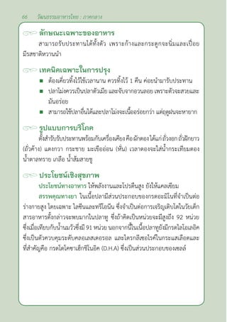 66 วัฒนธรรมอาหารไทย : ภาคกลาง
ลักษณะเฉพาะของอาหาร
สามารถรับประทานได้ทั้งตัว เพราะก้างและกระดูกจะนิ่มและเปื่อย
มีรสชาติหวานนำ�		
เทคนิคเฉพาะในการปรุง
 ต้องเคี่ยวทิ้งไว้ใช้เวลานาน ควรทิ้งไว้ 1 คืน ค่อยนำ�มารับประทาน
 ปลาโม่งควรเป็นปลาตัวเมียและจับจากอวนลอยเพราะตัวจะสวยและ
มันอร่อย
 สามารถใช้ปลาอื่นได้และปลาโม่งจะเนื้ออร่อยกว่า แต่ฤดูฝนจะหายาก
รูปแบบการบริโภค
ตั้งสำ�รับรับประทานพร้อมกับเครื่องเคียงคือผักดองได้แก่ถั่วงอกถั่วฝักยาว
(ถั่วค้าง) แตงกวา กระชาย มะเขืออ่อน (หั่น) เวลาดองจะใส่นํ้ากระเทียมดอง
นํ้าตาลทราย เกลือ นํ้าส้มสายชู
ประโยชน์เชิงสุขภาพ
ประโยชน์ทางอาหาร ให้พลังงานและโปรตืนสูง ยังให้แคลเฃียม
สรรพคุณทางยา ในเนื้อปลามีส่วนประกอบของกรดอะมิโนที่จำ�เป็นต่อ
ร่างกายสูง โดยเฉพาะ ไลซีนและทรีโอนีน ซึ่งจำ�เป็นต่อการเจริญเติบโตในวัยเด็ก
สารอาหารดั้งกล่าวจะพบมากในปลาทู ซึ่งถ้าคิดเป็นหน่วยจะมีสูงถึง 92 หน่วย
ซึ่งเมื่อเทียบกับนํ้านมวัวซึ่งมี 91 หน่วย นอกจากนี้ในเนื้อปลาทูยังมีกรดไลโอเลอิค
ซึ่งเป็นตัวควบคุมระดับคลอเลสเตอรอล และไตรกลีเซอไรค์ในกระแสเลือดและ
ที่สำ�คัญคือ กรดโดโคซาเฮ็กชิโนอิค (D.H.A) ซึ่งเป็นส่วนประกอบของเซลล์
 