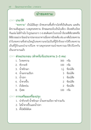 68 วัฒนธรรมอาหารไทย : ภาคกลาง
ประวัติ
“ชะคราม” เป็นไม้ล้มลุก มักพบตามพื้นที่ราบโล่งที่เป็นดินเลน และดิน
มีความเค็มสูงแถว จ.สมุทรสงคราม ลักษณะของใบเป็นใบเดี่ยว เรียงสลับเบียด
กันแน่นไม่มีก้านใบใบรูปแถบยาว1-6เซนติเมตรใบอวบนํ้า มีนวลสีเขียวสดหรือ
สีเขียวอมม่วงนิยมนำ�มาประกอบอาหารเนื่องจากมีรสเค็มเช่นแกงส้มใบชะคราม
ยำ�ใบชะครามซึ่งส่วนใหญ่ใบชะครามจะไม่เป็นที่รู้จักจึงอยากให้ใบชะคราม
เป็นที่รู้จักและนำ�มาบริโภค ชาวสมุทรสงคารมนำ�ชะครามมาใช้บริโภคกัน
เป็นเวลานานแล้ว
ส่วนประกอบ (สำ�หรับรับประทาน 2-3 คน)
1. ใบชะคราม 300 กรัม
2. หัวกระทิ 100 กรัม
3. นํ้าพริกเผา 1 ช้อนโต๊ะ
4. นํ้ามะขามเปียก 3 ช้อนโต๊ะ
5. นํ้าปลา 1 ช้อนโต๊ะ
6. นํ้าตาลปี๊บ 2 ช้อนโต๊ะ
7. ถั่วลิสงป่น 2 ช้อนโต๊ะ
8. กุ้งสด 100 กรัม
การเตรียมเครื่องปรุง
1. นำ�หัวกะทิ นํ้าพริกเผา นํ้ามะขามเปียก ขยำ�รวมกัน
2. ใส่นํ้าตาลปี๊บและนํ้าปลา
3. ตั้งไฟให้เดือด
ยำ�ชะคราม
 