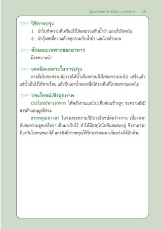 69
วัฒนธรรมอาหารไทย : ภาคกลาง
วิธีการปรุง
1. นำ�ใบชำ�ครามที่เตรียมไว้ใส่ผสมรวมกับนํ้ายำ� และถั่วลิสงป่น
2. นำ�กุ้งสดที่ลวกแล้วคลุกรวมกับนํ้ายำ� และโรยด้านบน
ลักษณะเฉพาะของอาหาร
มีรสหวานนำ�
เทคนิคเฉพาะในการปรุง
การต้มใบชะครามต้องรอให้นํ้าเดือดก่อนจึงใส่ชะครามลงไป เสร็จแล้ว
แช่นํ้าเย็นไว้ให้หายร้อน แล้วบีบเอานํ้าออกเพื่อไล่รสเค็มที่ใบชะครามออกไป
ประโยชน์เชิงสุขภาพ
ประโยชน์ทางอาหาร ให้พลังงานและโปรตีนค่อนข้างสูง ชะครามยังมี
สารต้านอนุมูลอิสระ
สรรพคุณทางยา ใบของชะครามก็มีประโยชน์ต่อร่างกาย เนื่องจาก
ต้นชะครามดูดเกลือจากดินมาเก็บไว้ ทำ�ให้มีธาตุไอโอดีนสะสมอยู่ ซึ่งสามารถ
ป้องกันโรคคอพอกได้ และยังมีสรรพคุณใช้รักษารากผม แก้ผมร่วงได้อีกด้วย
 