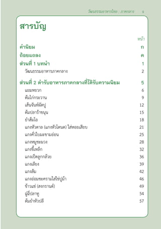 สารบัญ
หน้า
คำ�นิยม ก
ถ้อยแถลง ค
ส่วนที่ 1 บทนำ� 1
วัฒนธรรมอาหารภาคกลาง 2
ส่วนที่ 2 ตำ�รับอาหารภาคกลางที่ได้รับความนิยม 5
แยมหยวก 6
ต้มไก่กระวาน 9
เส้นจันท์ผัดปู 12
ต้มปลาร้าขนุน 15
ยำ�ส้มโอ 18
แกงหัวตาล (แกงหัวโตนด) ใส่หอยเสียบ 21
แกงคั่วใบมะขามอ่อน 25
แกงหมูชะมวง 28
แกงขี้เหล็ก 32
แกงเป็ดลูกกล้วย 36
แกงเลียง 39
แกงส้ม 42
แกงอ่อมชะครามใส่ไข่ปูม้า 46
ข้าวแช่ (สงกรานต์) 49
ฉู่ฉี่ปลาทู 54
ต้มยำ�หัวปลี 57
จ
วัฒนธรรมอาหารไทย : ภาคกลาง
 