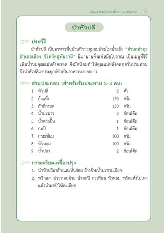 71
วัฒนธรรมอาหารไทย : ภาคกลาง
ประวัติ
ยำ�หัวปลี เป็นอาหารพื้นบ้านที่ชาวชุมชนบ้านโรงนํ้าแข็ง “ตำ�บลท่าซุง
อำ�เภอเมือง จังหวัดอุทัยธานี” มีมานานตั้งแต่สมัยโบราณ เป็นเมนูที่ใช้
เพิ่มนํ้านมคุณแม่หลังคลอด จึงมักนิยมทำ�ให้คุณแม่หลังคลอดรับประทาน
จึงนำ�หัวปลีมาประยุกต์ทำ�เป็นอาหารหลายอย่าง
ส่วนประกอบ (สำ�หรับรับประทาน 2-3 คน)
1. หัวปลี 2 หัว
2. กุ้งแห้ง 150 กรัม
3. ถั่วลิสงบด 150 กรัม
4. นํ้ามะนาว 2 ช้อนโต๊ะ
5. นํ้าตาลปี๊บ 1 ช้อนโต๊ะ
6. กะปิ 1 ช้อนโต๊ะ
7. กระเทียม 100 กรัม
8. หัวหอม 100 กรัม
9. นํ้าปลา 2 ช้อนโต๊ะ
การเตรียมเครื่องปรุง
1. นำ�หัวปลีมาล้างและหั่นฝอย ล้างด้วยนํ้ามะขามเปียก
2. พริกเผา ประกอบด้วย นำ�กะปิ กะเทียม หัวหอม พริกแห้งไปเผา
แล้วนำ�มาตำ�ให้ละเอียด
ยำ�หัวปลี
 