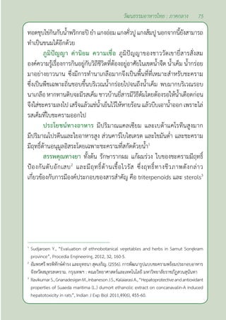 75
วัฒนธรรมอาหารไทย : ภาคกลาง
ทอดชุบไข่กินกับนํ้าพริกกะปิยำ�แกงอ่อมแกงคั่วปูแกงส้มปูนอกจากนี้ยังสามารถ
ทำ�เป็นขนมได้อีกด้วย
ภูมิปัญญา ค่านิยม ความเชื่อ ภูมิปัญญาของชาววัดเขายี่สารสั่งสม
องค์ความรู้เรื่องการกินอยู่กับวิถีชีวิตที่ต้องอยู่อาศัยในเขตนํ้าจืด นํ้าเค็ม นํ้ากร่อย
มาอย่างยาวนาน ซึ่งมีการทำ�นาเกลือมากจึงเป็นพื้นที่ที่เหมาะสำ�หรับชะคราม
ซึ่งเป็นพืชเฉพาะถิ่นชอบขึ้นบริเวณนํ้ากร่อยไปจนถึงนํ้าเค็ม พบมากบริเวณรอบ
นาเกลือ หากทานดิบจะมีรสเค็ม ชาวบ้านยี่สารมีวิธีต้มโดยต้องรอให้นํ้าเดือดก่อน
จึงใส่ชะครามลงไป เสร็จแล้วแช่นํ้าเย็นไว้ให้หายร้อน แล้วบีบเอานํ้าออก เพราะไล่
รสเค็มที่ใบชะครามออกไป
ประโยชน์ทางอาหาร มีปริมาณแคลเซียม และเบต้าแคโรทีนสูงมาก
มีปริมาณโปรตีนและใยอาหารสูง ส่วนคาร์โบไฮเดรต และไขมันตํ่า และชะคราม
มีฤทธิ์ต้านอนุมูลอิสระโดยเฉพาะชะครามที่สกัดด้วยนํ้า1
สรรพคุณทางยา ทั้งต้น รักษารากผม แก้ผมร่วง ใบของชะครามมีฤทธิ์
ป้องกันตับอักเสบ2
และมีฤทธิ์ต้านเชื้อไวรัส ซึ่งฤทธิ์ทางชีวภาพดังกล่าว
เกี่ยวข้องกับการมีองค์ประกอบของสารสำ�คัญ คือ triterpenoids และ sterols3
1
Sudjaroen Y., “Evaluation of ethnobotanical vegetables and herbs in Samut Songkram
province”, Procedia Engineering, 2012, 32, 160-5.
2
อัมพรศรี พรพิทักษ์ดำ�รง และยุทธนา สุดเจริญ. (2556). การพัฒนารูปแบบชะครามพร้อมประกอบอาหาร
จังหวัดสมุทรสงคราม. กรุงเทพฯ : คณะวิทยาศาสตร์และเทคโนโลยี มหาวิทยาลัยราชภัฏสวนสุนันทา
3
RavikumarS.,GnanadesiganM.,InbanesonJ.S.,KalaiarasiA.,“Hepatoprotectiveandantioxidant
properties of Suaeda maritima (L.) dumort ethanolic extract on concanavalin-A induced
hepatotoxicity in rats”, Indian J Exp Biol 2011,49(6), 455-60.
 