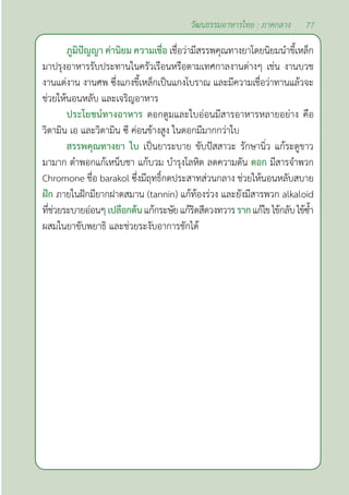 77
วัฒนธรรมอาหารไทย : ภาคกลาง
ภูมิปัญญา ค่านิยม ความเชื่อ เชื่อว่ามีสรรพคุณทางยาโดยนิยมนำ�ขี้เหล็ก
มาปรุงอาหารรับประทานในครัวเรือนหรือตามเทศกาลงานต่างๆ เช่น งานบวช
งานแต่งาน งานศพ ซึ่งแกงขี้เหล็กเป็นแกงโบราณ และมีความเชื่อว่าทานแล้วจะ
ช่วยให้นอนหลับ และเจริญอาหาร
ประโยชน์ทางอาหาร ดอกตูมและใบอ่อนมีสารอาหารหลายอย่าง คือ
วิตามิน เอ และวิตามิน ซี ค่อนข้างสูง ในดอกมีมากกว่าใบ
สรรพคุณทางยา ใบ เป็นยาระบาย ขับปัสสาวะ รักษานิ่ว แก้ระดูขาว
มามาก ตำ�พอกแก้เหน็บชา แก้บวม บำ�รุงโลหิต ลดความดัน ดอก มีสารจำ�พวก
Chromone ชื่อ barakol ซึ่งมีฤทธิ์กดประสาทส่วนกลาง ช่วยให้นอนหลับสบาย
ฝัก ภายในฝักมียากฝาดสมาน (tannin) แก้ท้องร่วง และยังมีสารพวก alkaloid
ที่ช่วยระบายอ่อนๆเปลือกต้นแก้กระษัยแก้ริดสีดวงทวารรากแก้ไขไข้กลับไข้ซํ้า
ผสมในยาขับพยาธิ และช่วยระงับอาการชักได้
 