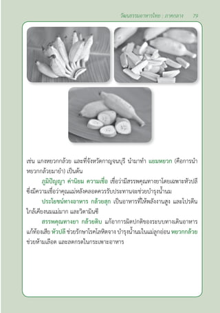 79
วัฒนธรรมอาหารไทย : ภาคกลาง
เช่น แกงหยวกกล้วย และที่จังหวัดกาญจนบุรี นำ�มาทำ� แยมหยวก (คือการนำ�
หยวกกล้วยมายำ�) เป็นต้น
ภูมิปัญญา ค่านิยม ความเชื่อ เชื่อว่ามีสรรพคุณทางยาโดยเฉพาะหัวปลี
ซึ่งมีความเชื่อว่าคุณแม่หลังคลอดควรรับประทานจะช่วยบำ�รุงนํ้านม
ประโยชน์ทางอาหาร กล้วยสุก เป็นอาหารที่ให้พลังงานสูง และโปรตีน
ใกล้เคียงนมแม่มาก และวิตามินซี
สรรพคุณทางยา กล้วยดิบ แก้อาการผิดปกติของระบบทางเดินอาหาร
แก้ท้องเสีย หัวปลี ช่วยรักษาโรคโลหิตจาง บำ�รุงนํ้านมในแม่ลูกอ่อน หยวกกล้วย
ช่วยห้ามเลือด และลดกรดในกระเพาะอาหาร
 