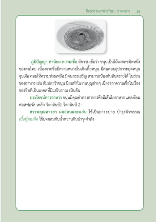 81
วัฒนธรรมอาหารไทย : ภาคกลาง
ภูมิปัญญา ค่านิยม ความเชื่อ มีความเชื่อว่า ขนุนเป็นไม้มงคลชนิดหนึ่ง
ของคนไทย เนื่องจากชื่อมีความหมายในเชิงเกื้อหนุน มีคนคอยอุปการะอุดหนุน
จุนเจือ คอยให้ความช่วยเหลือ มีคนสรรเสริญ สามารถป้องกันอันตรายได้ ในส่วน
ของอาหารเช่นต้มปลาร้าขนุนนิยมทำ�ในงานบุญต่างๆเนื่องจากความเชื่อในเรื่อง
ของชื่อที่เป็นมงคลที่มีแต่โบราณ เป็นต้น
ประโยชน์ทางอาหารขนุนมีคุณค่าทางอาหารคือมีเส้นใยอาหารแคลเซียม
ฟอสฟอรัส เหล็ก วิตามินบี1 วิตามินบี 2
สรรพคุณทางยา ผลอ่อนและแก่น ใช้เป็นยาระบาย บำ�รุงผิวพรรณ
เนื้อหุ้มเมล็ด ใช้บดผสมกับนํ้าหวานกินบำ�รุงกำ�ลัง
 