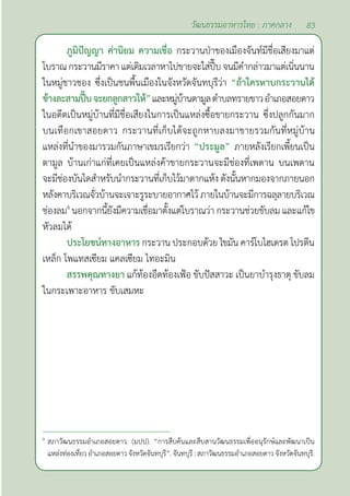 83
วัฒนธรรมอาหารไทย : ภาคกลาง
ภูมิปัญญา ค่านิยม ความเชื่อ กระวานป่าของเมืองจันท์มีชื่อเสียงมาแต่
โบราณกระวานมีราคาแต่เดิมเวลาหาไปขายจะใส่ปี๊บจนมีคำ�กล่าวมาแต่เนิ่นนาน
ในหมู่ชาวชอง ซึ่งเป็นชนพื้นเมืองในจังหวัดจันทบุรีว่า “ถ้าใครหาบกระวานได้
ข้างละสามปี๊บจะยกลูกสาวให้”และหมู่บ้านตามูลตำ�บลทรายขาวอำ�เภอสอยดาว
ในอดีตเป็นหมู่บ้านที่มีชื่อเสียงในการเป็นแหล่งซื้อขายกระวาน ซึ่งปลูกกันมาก
บนเทือกเขาสอยดาว กระวานที่เก็บได้จะถูกหาบลงมาขายรวมกันที่หมู่บ้าน
แหล่งที่นำ�ของมารวมกันภาษาเขมรเรียกว่า “ประมูล” ภายหลังเรียกเพี้ยนเป็น
ตามูล บ้านเก่าแก่ที่เคยเป็นแหล่งค้าขายกระวานจะมีช่องที่เพดาน บนเพดาน
จะมีช่องบันไดสำ�หรับนำ�กระวานที่เก็บไว้มาตากแห้ง ดังนั้นหากมองจากภายนอก
หลังคาบริเวณจั่วบ้านจะเจาะรูระบายอากาศไว้ภายในบ้านจะมีการฉลุลายบริเวณ
ช่องลม4
นอกจากนี้ยังมีความเชื่อมาตั้งแต่โบราณว่า กระวานช่วยขับลม และแก้ไข
หัวลมได้
ประโยชน์ทางอาหาร กระวาน ประกอบด้วย ไขมัน คาร์โบไฮเดรต โปรตีน
เหล็ก โพแทสเซียม แคลเซียม ไทอะมิน
สรรพคุณทางยา แก้ท้องอืดท้องเฟ้อ ขับปัสสาวะ เป็นยาบำ�รุงธาตุ ขับลม
ในกระเพาะอาหาร ขับเสมหะ
4
สภาวัฒนธรรมอำ�เภอสอยดาว. (มปป). “การสืบค้นและสืบสานวัฒนธรรมเพื่ออนุรักษ์และพัฒนาเป็น
แหล่งท่องเที่ยว อำ�เภอสอยดาว จังหวัดจันทบุรี”. จันทบุรี : สภาวัฒนธรรมอำ�เภอสอยดาว จังหวัดจันทบุรี.
 