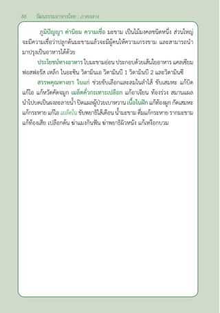 86 วัฒนธรรมอาหารไทย : ภาคกลาง
ภูมิปัญญา ค่านิยม ความเชื่อ มะขาม เป็นไม้มงคลชนิดหนึ่ง ส่วนใหญ่
จะมีความเชื่อว่าปลูกต้นมะขามแล้วจะมีผู้คนให้ความเกรงขาม และสามารถนำ�
มาปรุงเป็นอาหารได้ด้วย
ประโยชน์ทางอาหาร ใบมะขามอ่อนประกอบด้วยเส้นใยอาหารแคลเซียม
ฟอสฟอรัส เหล็ก ไนอะซิน วิตามินเอ วิตามินบี 1 วิตามินบี 2 และวิตามินซี
สรรพคุณทางยา ใบแก่ ช่วยขับเลือกและลมในลำ�ไส้ ขับเสมหะ แก้บิด
แก้ไอ แก้หวัดคัดจมูก เมล็ดคั่วกะเทาะเปลือก แก้อาเจียน ท้องร่วง สมานแผล
นำ�ไปบดเป็นผงละลายนํ้าปิดแผลผู้ป่วยเบาหวานเนื้อในฝักแก้ท้องผูกกัดเสมหะ
แก้กระหายแก้ไอเมล็ดในขับพยาธิไส้เดือนนํ้ามะขามดื่มแก้กระหายรากมะขาม
แก้ท้องเสีย เปลือกต้น ฆ่าแมงกินฟัน ฆ่าพยาธิผิวหนัง แก้เหงือกบวม
 