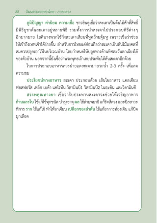 88 วัฒนธรรมอาหารไทย : ภาคกลาง
ภูมิปัญญา ค่านิยม ความเชื่อ ชาวฮินดูเชื่อว่าสะเดาเป็นต้นไม้ศักดิ์สิทธิ์
มีพิธีบูชาต้นสะเดาอยู่หลายพิธี รวมทั้งการนำ�สะเดาไปประกอบพิธีต่างๆ
อีกมากมาย โยคีบางพวกใช้กิ่งสะเดาเสียบที่หูคล้ายตุ้มหู เพราะเชื่อว่าช่วย
ให้เข้าถึงเทพเจ้าได้ง่ายขึ้น สำ�หรับชาวไทยแต่ก่อนถือว่าสะเดาเป็นต้นไม้มงคลที่
สมควรปลูกเอาไว้ในบริเวณบ้าน โดยกำ�หนดให้ปลูกทางด้านทิศตะวันตกเฉียงใต้
ของตัวบ้าน นอกจากนี้ยังเชื่อว่าพระพุทธเจ้าเคยประทับใต้ต้นสะเดาอีกด้วย
ในการประกอบอาหารควรนำ�ยอดสะเดามาลวกนํ้า 2-3 ครั้ง เพื่อลด
ความขม
ประโยชน์ทางอาหาร สะเดา ประกอบด้วย เส้นใยอาหาร แคลเซียม
ฟอสฟอรัส เหล็ก เบต้า แคโรทีน วิตามินบี1 วิตามินบี2 ไนอะซิน และวิตามินซี
สรรพคุณทางยา เชื่อว่ารับประทานสะเดาจะช่วยให้เจริญอาหาร
ก้านและใบ ใช้แก้ไข้ทุกชนิด บำ�รุงธาตุ ผล ใช้ถ่ายพยาธิ แก้ริดสีดวง และปัสสาวะ
พิการ ราก ใช้แก้ไข้ ทำ�ให้อาเจียน เปลือกของลำ�ต้น ใช้แก้อาการท้องเดิน แก้บิด
มูกเลือด
 