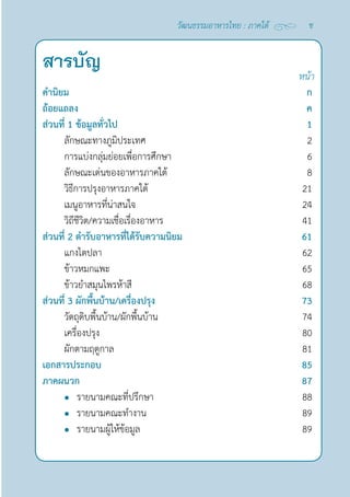 สารบัญ หน้า
คำ�นิยม		 ก
ถ้อยแถลง ค
ส่วนที่ 1 ข้อมูลทั่วไป 1
ลักษณะทางภูมิประเทศ 2
การแบ่งกลุ่มย่อยเพื่อการศึกษา 6
ลักษณะเด่นของอาหารภาคใต้ 8
วิธีการปรุงอาหารภาคใต้ 21
เมนูอาหารที่น่าสนใจ 24
วิถีชีวิต/ความเชื่อเรื่องอาหาร 41
ส่วนที่ 2 ตำ�รับอาหารที่ได้รับความนิยม 61
แกงไตปลา 62
ข้าวหมกแพะ 65
ข้าวยำ�สมุนไพรห้าสี 68
ส่วนที่ 3 ผักพื้นบ้าน/เครื่องปรุง 73
วัตถุดิบพื้นบ้าน/ผักพื้นบ้าน 74
เครื่องปรุง 80
ผักตามฤดูกาล 81
เอกสารประกอบ 85
ภาคผนวก 87
l รายนามคณะที่ปรึกษา 88
l รายนามคณะทำ�งาน 89
l รายนามผู้ให้ข้อมูล 89
ช
วัฒนธรรมอาหารไทย : ภาคใต้
 