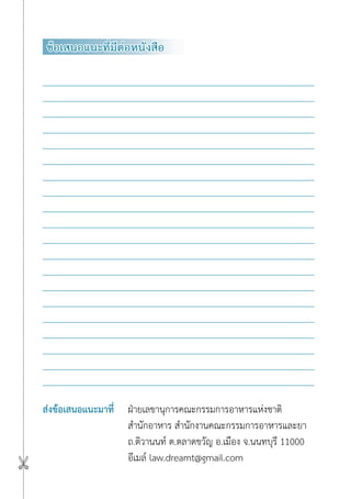ข้อเสนอแนะที่มีต่อหนังสือ
ส่งข้อเสนอแนะมาที่ ฝ่ายเลขานุการคณะกรรมการอาหารแห่งชาติ
สำ�นักอาหาร สำ�นักงานคณะกรรมการอาหารและยา
ถ.ติวานนท์ ต.ตลาดขวัญ อ.เมือง จ.นนทบุรี 11000
อีเมล์ law.dreamt@gmail.com

 