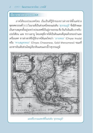 2 วัฒนธรรมอาหารไทย : ภาคใต้
ลักษณะทางภูมิประเทศ
ภาคใต้ของประเทศไทย เริ่มเป็นที่รู้จักของชาวต่างชาติตั้งแต่ช่วง
พุทธศตวรรษที่ 5-11ในนามที่เป็นส่วนหนึ่งของแผ่นดิน ‘สุวรรณภูมิ’ซึ่งมีลักษณะ
เป็นคาบสมุทรตั้งอยู่ระหว่างประเทศที่เป็นอู่อารยธรรมคือจีนกับอินเดียอาหรับ-
เปอร์เซียน และ ชวา-มลายู โดยเหตุที่ภาคใต้เป็นดินแดนที่อุดมด้วยของป่าและ
เครื่องเทศ ชาวต่างชาติจึงรู้จักภาคใต้และไทยว่า ‘เกาะทอง’ (Chryse Insula)
หรือ ‘คาบสมุทรทอง’ (Chryes Chrasonese, Gold khersomese) ขณะที่
เอกสารอินเดียส่วนใหญ่เรียกดินแดนแถบนี้ว่าสุวรรณภูมิ
แผนที่โบราณแสดงที่ตั้งแผ่นดิน ‘สุวรรณภูมิ’
 