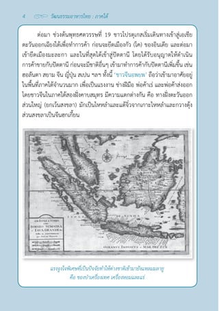 4 วัฒนธรรมอาหารไทย : ภาคใต้
ต่อมา ช่วงต้นพุทธศตวรรษที่ 19 ชาวโปรตุเกสเริ่มเดินทางเข้าสู่เอเชีย
ตะวันออกเฉียงใต้เพื่อทำ�การค้า ก่อนจะยึดเมืองกัว (โค) ของอินเดีย และต่อมา
เข้ายึดเมืองมะละกา และในที่สุดได้เข้าสู่ปัตตานี โดยได้รับอนุญาตให้ดำ�เนิน
การค้าขายกับปัตตานี ก่อนจะมีชาติอื่นๆ เข้ามาทำ�การค้ากับปัตตานีเพิ่มขึ้น เช่น
ฮอลันดา สยาม จีน ญี่ปุ่น สเปน ฯลฯ ทั้งนี้ ‘ชาวจีนอพยพ’ ถือว่าเข้ามาอาศัยอยู่
ในพื้นที่ภาคใต้จำ�นวนมาก เพื่อเป็นแรงงาน ช่างฝีมือ พ่อค้าเร่ และพ่อค้าส่งออก
โดยชาวจีนในภาคใต้สองฝั่งคาบสมุทร มีความแตกต่างกัน คือ ทางฝั่งตะวันออก
ส่วนใหญ่ (ยกเว้นสงขลา) มักเป็นไหหลำ�และแต้จิ๋วจากเกาะไหหลำ�และกวางตุ้ง
ส่วนสงขลาเป็นจีนฮกเกี้ยน
แรงจูงใจพิเศษที่เป็นปัจจัยทำ�ให้ต่างชาติเข้ามายังแหลมมลายู
คือ ของป่าเครื่องเทศ เครื่องหอมและแร่
 