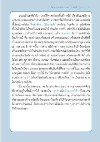 5
วัฒนธรรมอาหารไทย : ภาคใต้
สรุปแล้วจะเห็นได้ว่า ประวัติศาสตร์ของพื้นที่ภาคใต้ เกี่ยวพันและมีการ
แลกเปลี่ยนวัฒนธรรมกับชนชาติต่างๆ มากมายที่หลั่งไหลเข้ามายังดินแดนแห่ง
นี้ โดยในหนังสือ ‘จีนทักษิณ : วิถีและพลัง’ สะท้อนว่าในอดีต แรงจูงใจพิเศษ
ที่เป็นปัจจัยทำ�ให้ชาวจีนและแขกมัวร์ (อินเดีย อาหรับ เปอร์เซีย) มุ่งมั่นฟันฝ่า
อุปสรรคต่างๆ เข้ามายังภาคใต้ และพยายามเป็น ‘คนกลาง’ ในการขนส่งสินค้า
ในบริเวณนี้ คือ ของป่าและเครื่องเทศ เครื่องหอมและแร่ เครื่องเทศ เป็นพืชที่
ขึ้นเองตามธรรมชาติ ซึ่งเหมาะกับสภาพภูมิศาสตร์ของบริเวณคาบสมุทร เช่น
เร่ว กระวาน ขิง ข่า ขมิ้น กระชาย พริกไทย กานพลู อบเชย ดีปลี จันทน์เทศ
เป็นความต้องการทั้งในอินเดีย อาหรับ รวมถึงในเขตเมดิเตอร์เรเนียน จนทำ�ให้
เส้นทางเดินเรือดังกล่าวแล้วได้ชื่อว่าเส้นทางเครื่องเทศ เครื่องหอม เป็นพืชในป่า 
ได้แก่ แฝก นูด ฝาง กำ�ยาน กฤษณา จันทน์แดง เฉพาะกำ�ยานในประเทศไทย
เป็นกำ�ยานชั้นหนึ่ง ซึ่งอินเดียผลิตออกจำ�หน่ายต่อเนื่องมาจนถึงปัจจุบัน เรียกว่า 
ไซมีสเบนโชอิน (Siamese Benzoin) เป็นสินค้าที่ต้องการมากทั้งในแถบอาหรับ
และยุโรป ของป่า ได้แก่ ยางไม้ ชัน ไม้บางชนิด เขาสัตว์ งา ชะมดเชียง ขี้ผึ้ง
สมุนไพรต่างๆ นำ�ไปทำ�เครื่องประดับ บางอย่างเป็นยารักษาโรค เป็นของหายาก
ในเขตอื่นๆ ของโลก
สิ่งเหล่านี้ถูกผสมผสาน สะท้อนผ่านวัฒนธรรมอาหารของแต่ละชาติพันธุ์
ที่อาศัยอยู่ในพื้นที่ภาคใต้ กลายเป็น ‘อาหารพื้นบ้านภาคใต้’ ที่โดดเด่น
มีเอกลักษณ์เฉพาะ สืบเนื่องจากดินแดนภาคใต้เคยเป็นศูนย์กลางการเดินเรือ
ค้าขายของพ่อค้าจากอินเดียจีนและชวาในอดีตทำ�ให้วัฒนธรรมของชาวต่างชาติ
โดยเฉพาะอินเดียใต้ ซึ่งเป็นต้นตำ�รับในการใช้เครื่องเทศปรุงอาหารได้เข้ามามี
อิทธิพลอย่างมาก
 