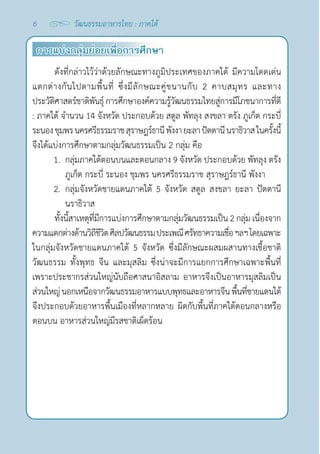 6 วัฒนธรรมอาหารไทย : ภาคใต้
การแบ่งกลุ่มย่อยเพื่อการศึกษา
ดังที่กล่าวไว้ว่าด้วยลักษณะทางภูมิประเทศของภาคใต้ มีความโดดเด่น
แตกต่างกันไปตามพื้นที่ ซึ่งมีลักษณะคู่ขนานกับ 2 คาบสมุทร และทาง
ประวัติศาสตร์ชาติพันธุ์ การศึกษาองค์ความรู้วัฒนธรรมไทยสู่การมีโภชนาการที่ดี
: ภาคใต้ จำ�นวน 14 จังหวัด ประกอบด้วย สตูล พัทลุง สงขลา ตรัง ภูเก็ต กระบี่
ระนองชุมพรนครศรีธรรมราชสุราษฎร์ธานีพังงา ยะลา ปัตตานีนราธิวาสในครั้งนี้
จึงได้แบ่งการศึกษาตามกลุ่มวัฒนธรรมเป็น 2 กลุ่ม คือ
1. กลุ่มภาคใต้ตอนบนและตอนกลาง 9 จังหวัด ประกอบด้วย พัทลุง ตรัง
ภูเก็ต กระบี่ ระนอง ชุมพร นครศรีธรรมราช สุราษฎร์ธานี พังงา
2. กลุ่มจังหวัดชายแดนภาคใต้ 5 จังหวัด สตูล สงขลา ยะลา ปัตตานี
นราธิวาส
ทั้งนี้สาเหตุที่มีการแบ่งการศึกษาตามกลุ่มวัฒนธรรมเป็น 2 กลุ่ม เนื่องจาก
ความแตกต่างด้านวิถีชีวิตศิลปวัฒนธรรมประเพณีศรัทธาความเชื่อฯลฯโดยเฉพาะ
ในกลุ่มจังหวัดชายแดนภาคใต้ 5 จังหวัด ซึ่งมีลักษณะผสมผสานทางเชื้อชาติ
วัฒนธรรม ทั้งพุทธ จีน และมุสลิม ซึ่งน่าจะมีการแยกการศึกษาเฉพาะพื้นที่
เพราะประชากรส่วนใหญ่นับถือศาสนาอิสลาม อาหารจึงเป็นอาหารมุสลิมเป็น
ส่วนใหญ่นอกเหนือจากวัฒนธรรมอาหารแบบพุทธและอาหารจีนพื้นที่ชายแดนใต้
จึงประกอบด้วยอาหารพื้นเมืองที่หลากหลาย ผิดกับพื้นที่ภาคใต้ตอนกลางหรือ
ตอนบน อาหารส่วนใหญ่มีรสชาติเผ็ดร้อน
 