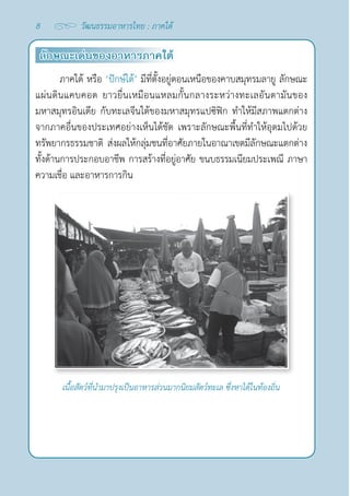 8 วัฒนธรรมอาหารไทย : ภาคใต้
ลักษณะเด่นของอาหารภาคใต้
ภาคใต้ หรือ ‘ปักษ์ใต้’ มีที่ตั้งอยู่ตอนเหนือของคาบสมุทรมลายู ลักษณะ
แผ่นดินแคบคอด ยาวยื่นเหมือนแหลมกั้นกลางระหว่างทะเลอันดามันของ
มหาสมุทรอินเดีย กับทะเลจีนใต้ของมหาสมุทรแปซิฟิก ทำ�ให้มีสภาพแตกต่าง
จากภาคอื่นของประเทศอย่างเห็นได้ชัด เพราะลักษณะพื้นที่ทำ�ให้อุดมไปด้วย
ทรัพยากรธรรมชาติ ส่งผลให้กลุ่มชนที่อาศัยภายในอาณาเขตมีลักษณะแตกต่าง
ทั้งด้านการประกอบอาชีพ การสร้างที่อยู่อาศัย ขนบธรรมเนียมประเพณี ภาษา 
ความเชื่อ และอาหารการกิน
เนื้อสัตว์ที่นำ�มาปรุงเป็นอาหารส่วนมากนิยมสัตว์ทะเล ซึ่งหาได้ในท้องถิ่น
 