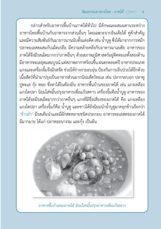 9
วัฒนธรรมอาหารไทย : ภาคใต้
กล่าวสำ�หรับอาหารพื้นบ้านภาคใต้ทั่วไป มีลักษณะผสมผสานระหว่าง
อาหารไทยพื้นบ้านกับอาหารจากส่วนอื่นๆ โดยเฉพาะจากอินเดียใต้ คู่ค้าสำ�คัญ
และมีความสัมพันธ์กันมายาวนานนับตั้งแต่อดีต เช่น นํ้าบูดู ซึ่งได้มาจากการหมัก
ปลาทะเลสดผสมกับเม็ดเกลือ มีความคล้ายคลึงกับอาหารมาเลเซีย อาหารของ
ภาคใต้จึงมีรสเผ็ดมากกว่าภาคอื่นๆ ด้วยสภาพภูมิศาสตร์อยู่ติดทะเลทั้งสองด้าน
มีอาหารทะเลอุดมสมบูรณ์แต่สภาพอากาศร้อนชื้นฝนตกตลอดปีอาหารประเภท
แกงและเครื่องจิ้มจึงมีรสจัด ช่วยให้ร่างกายอบอุ่น ป้องกันการเจ็บป่วยได้อีกด้วย
เนื้อสัตว์ที่นำ�มาปรุงเป็นอาหารส่วนมากนิยมสัตว์ทะเล เช่น ปลากระบอก ปลาทู
ปูทะเล กุ้ง หอย ซึ่งหาได้ในท้องถิ่น อาหารพื้นบ้านของภาคใต้ เช่น แกงเหลือง
แกงไตปลา นิยมใส่ขมิ้นปรุงอาหารเพื่อแก้รสคาว เครื่องจิ้มคือนํ้าบูดู อาหารของ
ภาคใต้จะมีรสเผ็ดมากกว่าภาคอื่นๆ แกงที่มีชื่อเสียงของภาคใต้ คือ แกงเหลือง
แกงไตปลา เครื่องจิ้มก็คือ นํ้าบูดู และชาวใต้ยังนิยมนำ�นํ้าบูดูมาคลุกข้าวเรียกว่า 
‘ข้าวยำ�’ มีรสเค็มนำ�และมีผักสดหลายชนิดประกอบ อาหารทะเลสดของภาคใต้
มีมากมาย ได้แก่ ปลาหอยนางรม และกุ้ง เป็นต้น
อาหารพื้นบ้านของภาคใต้ นิยมใส่ขมิ้นปรุงอาหารเพื่อแก้รสคาว
 