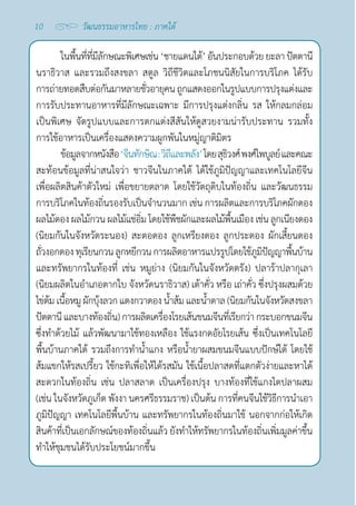 10 วัฒนธรรมอาหารไทย : ภาคใต้
ในพื้นที่ที่มีลักษณะพิเศษเช่น‘ชายแดนใต้’อันประกอบด้วยยะลา ปัตตานี
นราธิวาส และรวมถึงสงขลา สตูล วิถีชีวิตและโภชนนิสัยในการบริโภค ได้รับ
การถ่ายทอดสืบต่อกันมาหลายชั่วอายุคนถูกแสดงออกในรูปแบบการปรุงแต่งและ
การรับประทานอาหารที่มีลักษณะเฉพาะ มีการปรุงแต่งกลิ่น รส ให้กลมกล่อม
เป็นพิเศษ จัดรูปแบบและการตกแต่งสีสันให้ดูสวยงามน่ารับประทาน รวมทั้ง
การใช้อาหารเป็นเครื่องแสดงความผูกพันในหมู่ญาติมิตร
ข้อมูลจากหนังสือ‘จีนทักษิณ:วิถีและพลัง’โดยสุธิวงศ์พงศ์ไพบูลย์และคณะ
สะท้อนข้อมูลที่น่าสนใจว่า ชาวจีนในภาคใต้ ได้ใช้ภูมิปัญญาและเทคโนโลยีจีน
เพื่อผลิตสินค้าตัวใหม่ เพื่อขยายตลาด โดยใช้วัตถุดิบในท้องถิ่น และวัฒนธรรม
การบริโภคในท้องถิ่นรองรับเป็นจำ�นวนมาก เช่น การผลิตและการบริโภคผักดอง
ผลไม้ดอง ผลไม้กวน ผลไม้แช่อิ่ม โดยใช้พืชผักและผลไม้พื้นเมือง เช่น ลูกเนียงดอง
(นิยมกันในจังหวัดระนอง) สะตอดอง ลูกเหรียงดอง ลูกประดอง ผักเสี้ยนดอง
ถั่วงอกดองทุเรียนกวนลูกหยีกวนการผลิตอาหารแปรรูปโดยใช้ภูมิปัญญาพื้นบ้าน
และทรัพยากรในท้องที่ เช่น หมูย่าง (นิยมกันในจังหวัดตรัง) ปลาร้าปลากุเลา 
(นิยมผลิตในอำ�เภอตากใบ จังหวัดนราธิวาส) เต้าคั่ว หรือ เถ่าคั่ว ซึ่งปรุงผสมด้วย
ไข่ต้มเนื้อหมูผักบุ้งลวกแตงกวาดองนํ้าส้มและนํ้าตาล(นิยมกันในจังหวัดสงขลา 
ปัตตานีและบางท้องถิ่น)การผลิตเครื่องโรยเส้นขนมจีนที่เรียกว่า กระบอกขนมจีน
ซึ่งทำ�ด้วยไม้ แล้วพัฒนามาใช้ทองเหลือง ใช้แรงกดอัยโรยเส้น ซึ่งเป็นเทคโนโลยี
พื้นบ้านภาคใต้ รวมถึงการทำ�นํ้าแกง หรือนํ้ายาผสมขนมจีนแบบปักษ์ใต้ โดยใช้
ส้มแขกให้รสเปรี้ยว ใช้กะทิเพื่อให้ได้รสมัน ใช้เนื้อปลาสดที่แตกตัวง่ายและหาได้
สะดวกในท้องถิ่น เช่น ปลาสลาด เป็นเครื่องปรุง บางท้องที่ใช้แกงไตปลาผสม
(เช่น ในจังหวัดภูเก็ต พังงา นครศรีธรรมราช) เป็นต้น การที่คนจีนใช้วิธีการนำ�เอา
ภูมิปัญญา เทคโนโลยีพื้นบ้าน และทรัพยากรในท้องถิ่นมาใช้ นอกจากก่อให้เกิด
สินค้าที่เป็นเอกลักษณ์ของท้องถิ่นแล้ว ยังทำ�ให้ทรัพยากรในท้องถิ่นเพิ่มมูลค่าขึ้น
ทำ�ให้ชุมชนได้รับประโยชน์มากขึ้น
 