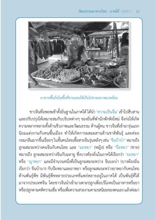 11
วัฒนธรรมอาหารไทย : ภาคใต้
ชาวจีนที่อพยพเข้าตั้งถิ่นฐานในภาคใต้ ได้นำ� ‘ความเป็นจีน’ เข้าไปสืบสาน
และปรับปรุงให้เหมาะสมกับบริบทต่างๆ ของถิ่นที่พำ�นักพักพิงใหม่ จึงก่อให้เกิด
ความหลากหลายทั้งด้านชีวภาพและวัฒนธรรม ด้านผู้คน ชาวจีนที่เข้ามารุ่นแรก
นิยมแต่งงานกับคนพื้นเมือง ทำ�ให้เกิดการผสมผสานด้านชาติพันธุ์ และค่อย
กลมกลืนมากขึ้นเรื่อยๆในชั้นคนไทยเชื้อสายจีนรุ่นหลังๆเช่น‘จีนบ้าบ๋า’หมายถึง
ลูกผสมระหว่างคนจีนกับคนไทย และ ‘มะหยา’ (หญิง) หรือ ‘ป๊ะหยา’ (ชาย)
หมายถึง ลูกผสมระหว่างจีนกับมลายู ซึ่งบางท้องถิ่นในภาคใต้เรียกว่า ‘ยะหยา’
หรือ ‘ญาหยา’ และมีจำ�นวนหนึ่งที่เป็นลูกผสมระหว่าง จีนบะบ๋า (บางท้องถิ่น
เรียกว่า จีนบ้าบา) กับป๊ะหยาและยาหยา หรือลูกผสมระหว่างยาหยากับคนไทย
ด้านพันธุ์พืช มีพันธุ์พืชหลายประเภทที่แพร่หลายอยู่ในภาคใต้ เป็นพันธุ์ที่ได้
มาจากประเทศจีน โดยชาวจีนนำ�เข้ามาเพาะปลูกเพื่อบริโภคเป็นอาหารหรือยา 
หรือปลูกตามคติความเชื่อหรือเพื่อความสวยงามตามรสนิยมของตนเองแล้วต่อมา
อาหารพื้นถิ่นในพื้นที่ชายแดนใต้เป็นไปตามสภาพแวดล้อม
 