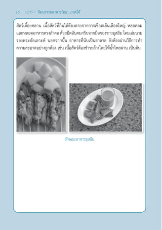 16 วัฒนธรรมอาหารไทย : ภาคใต้
สัตว์เลื้อยคลาน เนื้อสัตว์ที่กินได้ต้องตายจากการเชือดเส้นเลือดใหญ่ หลอดลม
และหลอดอาหารตรงลำ�คอ ด้วยมีดอันคมกริบจากมือของชาวมุสลิม โดยเอ่ยนาม
รองพระอัลเลาะห์ นอกจากนั้น อาหารที่นับเป็นฮาลาล ยังต้องผ่านวิธีการทำ�
ความสะอาดอย่างถูกต้อง เช่น เนื้อสัตว์ต้องชำ�ระล้างโดยให้นํ้าไหลผ่าน เป็นต้น
ลักษณะอาหารมุสลิม
 