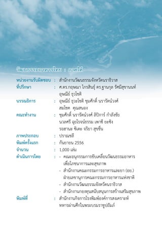 วัฒนธรรมอาหารไทย : ภาคใต้
หน่วยงานรับผิดชอบ : สำ�นักงานวัฒนธรรมจังหวัดนราธิวาส
ที่ปรึกษา : ศ.ดร.กฤษณา ไกรสินธุ์ ดร.ฐานกุล รัศมีสุขานนท์
อุษณีย์ ธุวโชติ
บรรณธิการ    : อุษณีย์ ธุวะโชติ ชุมศักดิ์ นรารัตน์วงศ์  
สมโชค  คุณสนอง
คณะทำ�งาน : ชุมศักดิ์ นรารัตน์วงศ์ ลิปิการ์ กำ�ลังชัย
นวลศรี ฉุยโรจน์ธรรม เพาซี ยะซิง
รอฮานะ ซิเดะ จริยา สุขชื่น
ภาพประกอบ : ปราณชลี
พิมพ์ครั้งแรก : กันยายน 2556
จำ�นวน : 1,000 เล่ม
ดำ�เนินการโดย : - คณะอนุกรรมการขับเคลื่อนวัฒนธรรมอาหาร
เพื่อโภชนาการและสุขภาพ
- สำ�นักงานคณะกรรมการอาหารและยา (อย.)  
ฝ่ายเลขานุการคณะกรรมการอาหารแห่งชาติ
- สำ�นักงานวัฒนธรรมจังหวัดนราธิวาส
- สำ�นักงานกองทุนสนับสนุนการสร้างเสริมสุขภาพ
พิมพ์ที่ : สำ�นักงานกิจการโรงพิมพ์องค์การสงเคราะห์
ทหารผ่านศึกในพระบรมราชูปถัมภ์
 