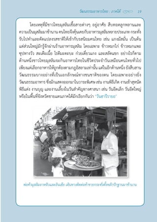 19
วัฒนธรรมอาหารไทย : ภาคใต้
โดยเหตุที่มีชาวไทยมุสลิมเชื้อสายต่างๆ อยู่อาศัย สืบทอดลูกหลานและ
ความเป็นมุสลิมมาช้านานคนไทยจึงคุ้นเคยกับอาหารมุสลิมหลายประเภทกระทั่ง
รับไปทำ�และดัดแปลงรสชาติให้เข้ากับรสนิยมคนไทย เช่น แกงมัสมั่น เป็นต้น
แต่ส่วนใหญ่มักรู้จักผ่านร้านอาหารมุสลิม โดยเฉพาะ ข้าวหมกไก่ ข้าวหมกแพะ
ซุปหางวัว สะเต๊ะเนื้อ โรตีมะตะบะ ก๋วยเตี๋ยวแกง และสลัดแขก อย่างไรก็ตาม
ด้านหนึ่งชาวไทยมุสลิมจะกินอาหารไทยในชีวิตประจำ�วันเหมือนคนไทยทั่วไป
เพียงแต่เลือกอาหารให้ถูกต้องตามกฎอิสลามเท่านั้น แต่ในอีกด้านหนึ่ง ยังสืบสาน
วัฒนธรรมบางอย่างที่เป็นเอกลักษณ์ทางชนชาติของตน โดยเฉพาะอย่างยิ่ง
วัฒนธรรมอาหาร ซึ่งมักแสดงออกมาในวาระพิเศษ เช่น งานพิธีเกิด งานเข้าสุหนัต
พิธีแต่ง งานบุญ และงานเลี้ยงในวันสำ�คัญทางศาสนา เช่น วันอีดเล็ก วันอีดใหญ่
หรือในพื้นที่จังหวัดชายแดนภาคใต้มักเรียกกันว่า ‘วันฮารีรายอ’
พ่อค้ามุสลิมอาหรับและอินเดีย เดินทางติดต่อค้าขายกระทั่งตั้งหลักปักฐานมาช้านาน
 