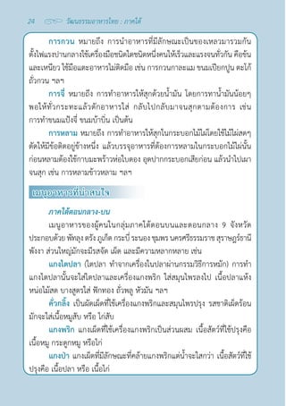 24 วัฒนธรรมอาหารไทย : ภาคใต้
การกวน หมายถึง การนำ�อาหารที่มีลักษณะเป็นของเหลวมารวมกัน
ตั้งไฟแรงปานกลางใช้เครื่องมือชนิดใดชนิดหนึ่งคนให้เร็วและแรงจนทั่วกัน คือข้น
และเหนียว ใช้มือแตะอาหารไม่ติดมือ เช่น การกวนกาละแม ขนมเปียกปูน ตะโก้
ถั่วกวน ฯลฯ
การจี่ หมายถึง การทำ�อาหารให้สุกด้วยนํ้ามัน โดยการทานํ้ามันน้อยๆ
พอให้ทั่วกระทะแล้วตักอาหารใส่ กลับไปกลับมาจนสุกตามต้องการ เช่น
การทำ�ขนมแป้งจี่ ขนมบ้าบิ่น เป็นต้น
การหลาม หมายถึง การทำ�อาหารให้สุกในกระบอกไม้ไผ่โดยใช้ไม้ไผ่สดๆ
ตัดให้มีข้อติดอยู่ข้างหนึ่ง แล้วบรรจุอาหารที่ต้องการหลามในกระบอกไม้ไผ่นั้น
ก่อนหลามต้องใช้กาบมะพร้าวห่อใบตอง อุดปากกระบอกเสียก่อน แล้วนำ�ไปเผา
จนสุก เช่น การหลามข้าวหลาม ฯลฯ
เมนูอาหารที่น่าสนใจ
ภาคใต้ตอนกลาง-บน
เมนูอาหารของผู้คนในกลุ่มภาคใต้ตอนบนและตอนกลาง 9 จังหวัด
ประกอบด้วยพัทลุงตรังภูเก็ตกระบี่ระนองชุมพรนครศรีธรรมราชสุราษฎร์ธานี
พังงา ส่วนใหญ่มักจะมีรสจัด เผ็ด และมีความหลากหลาย เช่น
แกงไตปลา (ไตปลา ทำ�จากเครื่องในปลาผ่านกรรมวิธีการหมัก) การทำ�
แกงไตปลานั้นจะใส่ไตปลาและเครื่องแกงพริก ใส่สมุนไพรลงไป เนื้อปลาแห้ง
หน่อไม้สด บางสูตรใส่ ฟักทอง ถั่วพลู หัวมัน ฯลฯ
คั่วกลิ้ง เป็นผัดเผ็ดที่ใช้เครื่องแกงพริกและสมุนไพรปรุง รสชาติเผ็ดร้อน
มักจะใส่เนื้อหมูสับ หรือ ไก่สับ
แกงพริก แกงเผ็ดที่ใช้เครื่องแกงพริกเป็นส่วนผสม เนื้อสัตว์ที่ใช้ปรุงคือ
เนื้อหมู กระดูกหมู หรือไก่
แกงป่า แกงเผ็ดที่มีลักษณะที่คล้ายแกงพริกแต่นํ้าจะใสกว่า เนื้อสัตว์ที่ใช้
ปรุงคือ เนื้อปลา หรือ เนื้อไก่
 