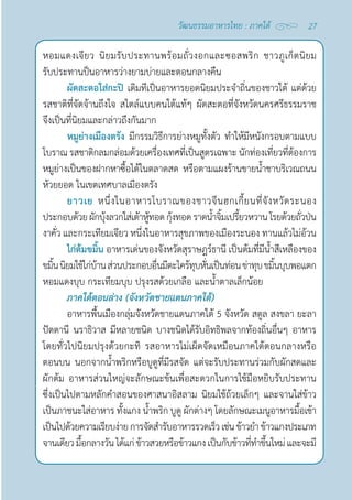 27
วัฒนธรรมอาหารไทย : ภาคใต้
หอมแดงเจียว นิยมรับประทานพร้อมถั่วงอกและซอสพริก ชาวภูเก็ตนิยม
รับประทานป็นอาหารว่างยามบ่ายและตอนกลางคืน
ผัดสะตอใส่กะปิ เดิมทีเป็นอาหารยอดนิยมประจำ�ถิ่นของชาวใต้ แต่ด้วย
รสชาติที่จัดจ้านถึงใจ สไตล์แบบคนใต้แท้ๆ ผัดสะตอที่จังหวัดนครศรีธรรมราช
จึงเป็นที่นิยมและกล่าวถึงกันมาก
หมูย่างเมืองตรัง มีกรรมวิธีการย่างหมูทั้งตัว ทำ�ให้มีหนังกรอบตามแบบ
โบราณ รสชาติกลมกล่อมด้วยเครื่องเทศที่เป็นสูตรเฉพาะ นักท่องเที่ยวที่ต้องการ
หมูย่างเป็นของฝากหาซื้อได้ในตลาดสด หรือตามแผงร้านขายนํ้าชาบริเวณถนน
ห้วยยอด ในเขตเทศบาลเมืองตรัง
ยาวเย หนึ่งในอาหารโบราณของชาวจีนฮกเกี้ยนที่จังหวัดระนอง
ประกอบด้วยผักบุ้งลวกใส่เต้าหู้ทอดกุ้งทอดราดนํ้าจิ้มเปรี้ยวหวานโรยด้วยถั่วป่น
งาคั่ว และกระเทียมเจียว หนึ่งในอาหารสุขภาพของเมืองระนอง ทานแล้วไม่อ้วน
ไก่ต้มขมิ้น อาหารเด่นของจังหวัดสุราษฎร์ธานี เป็นต้มที่มีนํ้าสีเหลืองของ
ขมิ้นนิยมใช้ไก่บ้านส่วนประกอบอื่นมีตะไคร้ทุบหั่นเป็นท่อนข่าทุบขมิ้นบุบพอแตก
หอมแดงบุบ กระเทียมบุบ ปรุงรสด้วยเกลือ และนํ้าตาลเล็กน้อย
ภาคใต้ตอนล่าง (จังหวัดชายแดนภาคใต้)
อาหารพื้นเมืองกลุ่มจังหวัดชายแดนภาคใต้ 5 จังหวัด สตูล สงขลา ยะลา 
ปัตตานี นราธิวาส มีหลายชนิด บางชนิดได้รับอิทธิพลจากท้องถิ่นอื่นๆ อาหาร
โดยทั่วไปนิยมปรุงด้วยกะทิ รสอาหารไม่เผ็ดจัดเหมือนภาคใต้ตอนกลางหรือ
ตอนบน นอกจากนํ้าพริกหรือบูดูที่มีรสจัด แต่จะรับประทานร่วมกับผักสดและ
ผักต้ม อาหารส่วนใหญ่จะลักษณะข้นเพื่อสะดวกในการใช้มือหยิบรับประทาน
ซึ่งเป็นไปตามหลักคำ�สอนของศาสนาอิสลาม นิยมใช้ถ้วยเล็กๆ และจานใส่ข้าว
เป็นภาชนะใส่อาหาร ทั้งแกง นํ้าพริก บูดู ผักต่างๆ โดยลักษณะเมนูอาหารมื้อเช้า
เป็นไปด้วยความเรียบง่ายการจัดสำ�รับอาหารรวดเร็วเช่นข้าวยำ�ข้าวแกงประเภท
จานเดียวมื้อกลางวันได้แก่ข้าวสวยหรือข้าวแกงเป็นกับข้าวที่ทำ�ขึ้นใหม่และจะมี
 