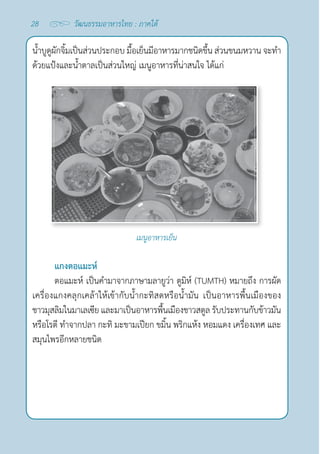 28 วัฒนธรรมอาหารไทย : ภาคใต้
นํ้าบูดูผักจิ้มเป็นส่วนประกอบ มื้อเย็นมีอาหารมากชนิดขึ้น ส่วนขนมหวาน จะทำ�
ด้วยแป้งและนํ้าตาลเป็นส่วนใหญ่ เมนูอาหารที่น่าสนใจ ได้แก่
เมนูอาหารเย็น
แกงตอแมะห์
ตอแมะห์ เป็นคำ�มาจากภาษามลายูว่า ตูมิห์ (TUMTH) หมายถึง การผัด
เครื่องแกงคลุกเคล้าให้เข้ากับนํ้ากะทิสดหรือนํ้ามัน เป็นอาหารพื้นเมืองของ
ชาวมุสลิมในมาเลเซีย และมาเป็นอาหารพื้นเมืองชาวสตูล รับประทานกับข้าวมัน
หรือโรตี ทำ�จากปลา กะทิ มะขามเปียก ขมิ้น พริกแห้ง หอมแดง เครื่องเทศ และ
สมุนไพรอีกหลายชนิด
 