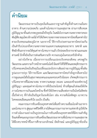 คำ�นิยม
วัฒนธรรมอาหารเป็นจุดเริ่มต้นและรากฐานสำ�คัญทั้งด้านความมั่นคง
อาหาร ด้านความปลอดภัย และด้านโภชนาการและสุขภาพ ผ่านการสืบทอด
ภูมิปัญญามาตั้งแต่บรรพบุรุษจนถึงปัจจุบัน ในสมัยโบราณความหลากหลายของ
พันธุ์พืชสมุนไพรผักผลไม้ทำ�ให้เกิดความหลากหลายของอาหารไทยที่แตกต่างไป
ตามบริบทของแต่ละภูมิภาค นอกจากนี้ วิธีการรับประทานอาหารไทยร่วมกัน
เป็นสำ�รับบ่งบอกถึงความหลากหลายและความสมดุลของอาหาร รสชาติ และ
พืชผักที่นอกจากจะได้คุณค่าทางโภชนาการแล้ว ยังปลอดภัยจากยาฆ่าแมลงและ
สารเคมี อีกทั้งยังเป็นการส่งเสริมความรัก ความอบอุ่นในครอบครัวอีกด้วย
อย่างไรก็ตาม เนื่องจากการเปลี่ยนแปลงบริบทของสังคม เศรษฐกิจ
วัฒนธรรม และความก้าวหน้าทางเทคโนโลยี มีผลทำ�ให้วิถีชีวิตและพฤติกรรมการ
บริโภคของคนไทยในปัจจุบันเปลี่ยนแปลงไปจากเดิมอย่างมากภูมิปัญญาดั้งเดิม
รูปแบบการปรุง วิถีการบริโภค และวัฒนธรรมอาหารไทยกำ�ลังถูกกลืนหายไป
การดูแลและใส่ใจในสุขภาพของตนเองและครอบครัวน้อยลง เกิดพฤติกรรมการ
บริโภคอาหารที่ไม่เหมาะสม ขาดความสมดุล ละเลย และมองข้ามองค์ความรู้
ภูมิปัญญา และคุณค่าทางโภชนาการที่เป็นประโยชน์ ท้ายที่สุดแล้วส่งผลให้เกิด
ภาวะโภชนาการเกินและโรคอ้วน ซึ่งทำ�ให้เกิดความเสี่ยงต่อการเป็นโรคไม่ติดต่อ
เรื้อรังต่างๆ ที่กำ�ลังเป็นปัญหาในระดับโลก เช่น ความดันโลหิตสูง เบาหวาน  
โรคหลอดเลือดและหัวใจ มะเร็ง เป็นต้น
คณะกรรมการขับเคลื่อนยุทธศาสตร์เพื่อสร้างความเชื่อมโยงด้านอาหาร
และโภชนาการ สู่คุณภาพชีวิตที่ดี ภายใต้คณะกรรมการอาหารแห่งชาติ มุ่งให้เกิด
การดำ�เนินงานอย่างเป็นรูปธรรมในการขับเคลื่อนยุทธศาสตร์ที่มีความสำ�คัญ
จึงแต่งตั้งคณะอนุกรรมการขับเคลื่อนวัฒนธรรมอาหารเพื่อโภชนาการและสุขภาพ
ให้มีบทบาทหน้าที่ในการศึกษาเอกลักษณ์ อัตลักษณ์ และภูมิปัญญาท้องถิ่น
ก
วัฒนธรรมอาหารไทย : ภาคใต้
 
