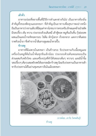 29
วัฒนธรรมอาหารไทย : ภาคใต้
เต้าคั่ว
อาหารอร่อยที่หลายพื้นที่มีวิธีการทำ�แตกต่างกันไป เป็นอาหารท้องถิ่น
สำ�คัญทั้งของพัทลุงและสงขลา ที่สำ�คัญเป็นอาหารเพื่อสุขภาพอย่างหนึ่ง
ถือเป็นอาหารว่างจานเดียวที่มีคุณค่าทางโภชนาการครบครันลักษณะคล้ายยำ�สลัด
มีรสเปรี้ยว เค็ม หวาน ประกอบด้วยเส้นหมี่ เต้าหู้ทอด หมูหั่นเป็นชิ้น กุ้งฝอยสด
ผสมแป้งและนํ้ากะทิทอดกรอบ ไข่ต้ม ผักบุ้งลวก ถั่วงอกลวก แตงกวาหั่นฝอย
ราดด้วยนํ้ายา ซึ่งทำ�จากนํ้าส้มสายชูผสมนํ้าตาลปี๊บ
ข้าวสตู
อาหารที่มีเฉพาะในสงขลา เป็นข้าวสวย รับประทานกับเนื้อหมูและ
เครื่องในหมูที่ต้มในนํ้าต้มซุปข้นเล็กน้อย ประกอบด้วยต้นหอมซอยเป็น
ส่วนผสมกับพริกไทย และเครื่องปรุงที่ทำ�ให้รสออกเค็มๆ หวานๆ และมีนํ้าจิ้ม
รสเปรี้ยวๆเค็มๆผสมพริกสดให้ออกรสเผ็ดข้าวสตูนิยมรับประทานเป็นอาหารเช้า 
หารับประทานได้ในย่านชุมชนชาวจีนในเมืองสงขลา
ข้าวสตู
(ภาพโดย...ตาวัน วิเศษสินธุ์)
 