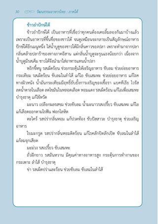 30 วัฒนธรรมอาหารไทย : ภาคใต้
ข้าวยำ�ปักษ์ใต้
ข้าวยำ�ปักษ์ใต้ เป็นอาหารที่เชื่อว่าทุกคนต้องเคยลิ้มลองกันมาบ้างแล้ว
เพราะเป็นอาหารที่ขึ้นชื่อของชาวใต้ จนดูเหมือนจะกลายเป็นสัญลักษณ์อาหาร
ปักษ์ใต้อีกเมนูหนึ่ง ใส่นํ้าบูดูของชาวใต้มีกลิ่นคาวของปลา เพราะทำ�มาจากปลา 
กลิ่นคล้ายปลาร้าของทางภาคอีสาน แต่กลิ่นนํ้าบูดูจะรุนแรงน้อยกว่า เนื่องจาก
นํ้าบูดูมีรสเค็ม ชาวใต้จึงนำ�มาใส่อาหารแทนนํ้าปลา
พริกขี้หนู รสเผ็ดร้อน ช่วยกระตุ้นให้เจริญอาหาร ขับลม ช่วยย่อยอาหาร
กระเทียม รสเผ็ดร้อน ขับลมในลำ�ไส้ แก้ไอ ขับเสมหะ ช่วยย่อยอาหาร แก้โรค
ทางผิวหนัง นํ้ามันกระเทียมมีฤทธิ์ยับยั้งการเจริญของเชื้อรา แบคทีเรีย ไวรัส
ลดนํ้าตาลในเลือด ลดไขมันในหลอดเลือด หอมแดง รสเผ็ดร้อน แก้ไอเพื่อเสมหะ
บำ�รุงธาตุ แก้ไข้หวัด
มะนาว เปลือกผลรสขม ช่วยขับลม นํ้ามะนาวรสเปรี้ยว ขับเสมหะ แก้ไอ
แก้เลือดออกตามไรฟัน ฟอกโลหิต
ตะไคร้ รสปร่ากลิ่นหอม แก้ปวดท้อง ขับปัสสาวะ บำ�รุงธาตุ ช่วยเจริญ
อาหาร
ใบมะกรูด รสปร่ากลิ่นหอมติดร้อน แก้โรคลักปิดลักเปิด ขับลมในลำ�ไส้
แก้ลมจุกเสียด
มะม่วง รสเปรี้ยว ขับเสมหะ
ถั่วฝักยาว รสมันหวาน มีคุณค่าทางอาหารสูง กระตุ้นการทำ�งานของ
กระเพาะ ลำ�ไส้ บำ�รุงธาตุ
ข่า รสเผ็ดปร่าและร้อน ช่วยขับลม ขับลมในลำ�ไส้
 