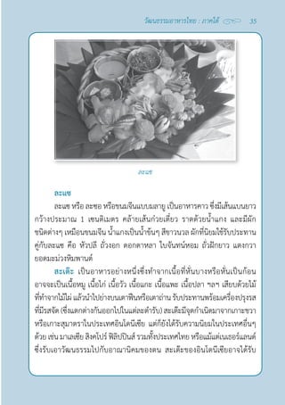 35
วัฒนธรรมอาหารไทย : ภาคใต้
ละแซ
ละแซหรือละซอหรือขนมจีนแบบมลายูเป็นอาหารคาวซึ่งมีเส้นแบนยาว
กว้างประมาณ 1 เซนติเมตร คล้ายเส้นก๋วยเตี๋ยว ราดด้วยนํ้าแกง และมีผัก
ชนิดต่างๆ เหมือนขนมจีน นํ้าแกงเป็นนํ้าข้นๆ สีขาวนวล ผักที่นิยมใช้รับประทาน
คู่กับละแซ คือ หัวปลี ถั่วงอก ดอกดาหลา ใบจันทน์หอม ถั่วฝักยาว แตงกวา 
ยอดมะม่วงหิมพานต์
สะเต๊ะ เป็นอาหารอย่างหนึ่งซึ่งทำ�จากเนื้อที่หั่นบางหรือหั่นเป็นก้อน
อาจจะเป็นเนื้อหมู เนื้อไก่ เนื้อวัว เนื้อแกะ เนื้อแพะ เนื้อปลา ฯลฯ เสียบด้วยไม้
ที่ทำ�จากไม้ไผ่แล้วนำ�ไปย่างบนเตาฟืนหรือเตาถ่านรับประทานพร้อมเครื่องปรุงรส
ที่มีรสจัด(ซึ่งแตกต่างกันออกไปในแต่ละตำ�รับ)สะเต๊ะมีจุดกำ�เนิดมาจากเกาะชวา
หรือเกาะสุมาตราในประเทศอินโดนีเซีย แต่ก็ยังได้รับความนิยมในประเทศอื่นๆ
ด้วยเช่นมาเลเซียสิงคโปร์ฟิลิปปินส์รวมทั้งประเทศไทยหรือแม้แต่เนเธอร์แลนด์
ซึ่งรับเอาวัฒนธรรมไปกับอาณานิคมของตน สะเต๊ะของอินโดนีเซียอาจได้รับ
ละแซ
 