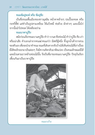 38 วัฒนธรรมอาหารไทย : ภาคใต้
ขนมซัมปูซะห์ หรือ ซัมปูซ๊ะ
เป็นชื่อขนมพื้นเมืองของชาวมุสลิม หน้าตาคล้ายๆ ปอเปี๊ยะทอด หรือ
กะหรี่พั๊ฟ แต่ทำ�เป็นรูปสามเหลี่ยม ใช้แป้งหมี่ ห่อด้วย ผักต่างๆ และเนื้อไก่
จากนั้นนำ�ไปทอด ให้เหลืองอร่าม
ขนมบาตาบูโร๊ะ
สมัยก่อนเรียกขนมบาแตบูโร๊ะ คำ�ว่า บาแต คือท่อนไม้ คำ�ว่าบูโร๊ะ คือ เก่า 
หรือเน่าเสีย คำ�บอกเล่าจากคนเฒ่าคนแก่ว่า มีสตรีผู้หนึ่ง หิ้วลูกนํ้าเต้าจากสวน
ของตัวเอง เพื่อจะนำ�มาทำ�ขนม ขณะที่เดินทางกลับบ้านได้เห็นท่อนไม้ที่เก่าเปื่อย
มีไส้ทะลักออกมาเป็นฝอยๆ จึงมีความคิดกลับมาดัดแปลง เป็นขนมลักษณะมีไส้
และม้วนตามยาวคล้ายท่อนไม้นั้น จึงเป็นที่มาของขนมบาแตปูโร๊ะ ปัจจุบันเรียก
เพี้ยนกันมาเป็นบาตาปูโร๊ะ
ขนมอาเก๊าะ
 