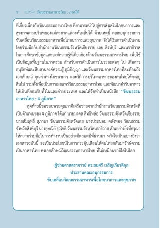 ข
ที่เกี่ยวเนื่องกับวัฒนธรรมอาหารไทยที่สามารถนำ�ไปสู่การส่งเสริมโภชนาการและ
สุขภาพตามบริบทของแต่ละภาคแต่ละท้องถิ่นได้ ด้วยเหตุนี้ คณะอนุกรรมการ
ขับเคลื่อนวัฒนธรรมอาหารเพื่อโภชนาการและสุขภาพ จึงได้เริ่มการดำ�เนินงาน
โดยร่วมมือกับสำ�นักงานวัฒนธรรมจังหวัดเชียงราย เลย สิงห์บุรี และนราธิวาส
ในการศึกษาข้อมูลและองค์ความรู้ที่เกี่ยวข้องด้านวัฒนธรรมอาหารไทย เพื่อใช้
เป็นข้อมูลพื้นฐานในภาพรวม สำ�หรับการดำ�เนินการในระยะต่อๆ ไป เพื่อการ
อนุรักษ์และสืบสานองค์ความรู้ ภูมิปัญญา และวัฒนธรรมอาหารไทยที่สะท้อนถึง
เอกลักษณ์ คุณค่าทางโภชนาการ และวิถีการบริโภคอาหารของคนไทยให้คงอยู่
สืบไป รวมทั้งเพื่อเป็นการเผยแพร่วัฒนธรรมอาหารไทย และพัฒนาตำ�รับอาหาร
ให้เป็นที่ยอมรับทั้งในและต่างประเทศ และได้จัดทำ�เป็นหนังสือ “วัฒนธรรม
อาหารไทย : 4 ภูมิภาค”
สุดท้ายนี้ขอขอบพระคุณภาคีเครือข่ายจากสำ�นักงานวัฒนธรรมจังหวัดที่
เป็นตัวแทนของ 4 ภูมิภาค ได้แก่ นายมงคล สิทธิหล่อ วัฒนธรรมจังหวัดเชียงราย
นายสัมฤทธิ์ สุภามา วัฒนธรรมจังหวัดเลย นางประนอม คลังทอง วัฒนธรรม
จังหวัดสิงห์บุรีนางอุษณีย์ธุวโชติวัฒนธรรมจังหวัดนราธิวาส เป็นอย่างยิ่งที่กรุณา
ให้ความร่วมมือในการทำ�งานเป็นอย่างดีตลอดปีที่ผ่านมา หวังใจเป็นอย่างยิ่งว่า
เอกสารฉบับนี้ จะเป็นประโยชน์ในการกระตุ้นเตือนให้คนไทยกลับมารักษ์ความ
เป็นอาหารไทย คงเอกลักษณ์วัฒนธรรมอาหารไทย ที่ไม่เหมือนชาติใดในโลก
ผู้ช่วยศาสตราจารย์ ดร.สมศรี เจริญเกียรติกุล
ประธานคณะอนุกรรมการ
ขับเคลื่อนวัฒนธรรมอาหารเพื่อโภชนาการและสุขภาพ
วัฒนธรรมอาหารไทย : ภาคใต้
 