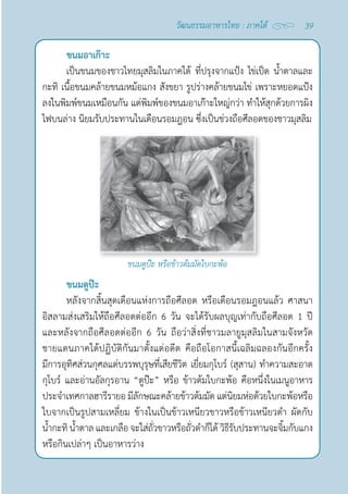39
วัฒนธรรมอาหารไทย : ภาคใต้
ขนมอาเก๊าะ
เป็นขนมของชาวไทยมุสลิมในภาคใต้ ที่ปรุงจากแป้ง ไข่เป็ด นํ้าตาลและ
กะทิ เนื้อขนมคล้ายขนมหม้อแกง สังขยา รูปร่างคล้ายขนมไข่ เพราะหยอดแป้ง
ลงในพิมพ์ขนมเหมือนกัน แต่พิมพ์ของขนมอาเก๊าะใหญ่กว่า ทำ�ให้สุกด้วยการผิง
ไฟบนล่าง นิยมรับประทานในเดือนรอมฎอน ซึ่งเป็นช่วงถือศีลอดของชาวมุสลิม
ขนมตูป๊ะ หรือข้าวต้มมัดใบกะพ้อ
ขนมตูป๊ะ
หลังจากสิ้นสุดเดือนแห่งการถือศีลอด หรือเดือนรอมฎอนแล้ว ศาสนา
อิสลามส่งเสริมให้ถือศีลอดต่ออีก 6 วัน จะได้รับผลบุญเท่ากับถือศีลอด 1 ปี
และหลังจากถือศีลอดต่ออีก 6 วัน ถือว่าสิ่งที่ชาวมลายูมุสลิมในสามจังหวัด
ชายแดนภาคใต้ปฏิบัติกันมาตั้งแต่อดีต คือถือโอกาสนี้เฉลิมฉลองกันอีกครั้ง
มีการอุทิศส่วนกุศลแด่บรรพบุรุษที่เสียชีวิต เยี่ยมกุโบร์ (สุสาน) ทำ�ความสะอาด
กุโบร์ และอ่านอัลกุรอาน “ตูป๊ะ” หรือ ข้าวต้มใบกะพ้อ คือหนึ่งในเมนูอาหาร
ประจำ�เทศกาลฮารีรายอ มีลักษณะคล้ายข้าวต้มมัด แต่นิยมห่อด้วยใบกะพ้อหรือ
ใบจากเป็นรูปสามเหลี่ยม ข้างในเป็นข้าวเหนียวขาวหรือข้าวเหนียวดำ� ผัดกับ
นํ้ากะทิ นํ้าตาล และเกลือ จะใส่ถั่วขาวหรือถั่วดำ�ก็ได้ วิธีรับประทานจะจิ้มกับแกง
หรือกินเปล่าๆ เป็นอาหารว่าง
 