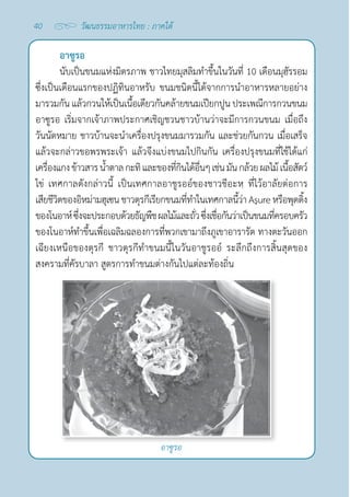 40 วัฒนธรรมอาหารไทย : ภาคใต้
อาซูรอ
อาซูรอ
นับเป็นขนมแห่งมิตรภาพ ชาวไทยมุสลิมทำ�ขึ้นในวันที่ 10 เดือนมุฮัรรอม
ซึ่งเป็นเดือนแรกของปฏิทินอาหรับ ขนมชนิดนี้ได้จากการนำ�อาหารหลายอย่าง
มารวมกัน แล้วกวนให้เป็นเนื้อเดียวกันคล้ายขนมเปียกปูน ประเพณีการกวนขนม
อาซูรอ เริ่มจากเจ้าภาพประกาศเชิญชวนชาวบ้านว่าจะมีการกวนขนม เมื่อถึง
วันนัดหมาย ชาวบ้านจะนำ�เครื่องปรุงขนมมารวมกัน และช่วยกันกวน เมื่อเสร็จ
แล้วจะกล่าวขอพรพระเจ้า แล้วจึงแบ่งขนมไปกินกัน เครื่องปรุงขนมที่ใช้ได้แก่
เครื่องแกงข้าวสารนํ้าตาลกะทิและของที่กินได้อื่นๆเช่นมันกล้วยผลไม้เนื้อสัตว์
ไข่ เทศกาลดังกล่าวนี้ เป็นเทศกาลอาชูรออ์ของชาวชีอะหฺ ที่ไว้อาลัยต่อการ
เสียชีวิตของอิหม่ามฮุเซนชาวตุรกีเรียกขนมที่ทำ�ในเทศกาลนี้ว่า Aşureหรือพุดดิ้ง
ของโนอาห์ซึ่งจะประกอบด้วยธัญพืชผลไม้และถั่วซึ่งเชื่อกันว่าเป็นขนมที่ครอบครัว
ของโนอาห์ทำ�ขึ้นเพื่อเฉลิมฉลองการที่พวกเขามาถึงภูเขาอารารัต ทางตะวันออก
เฉียงเหนือของตุรกี ชาวตุรกีทำ�ขนมนี้ในวันอาชูรออ์ ระลึกถึงการสิ้นสุดของ
สงครามที่คัรบาลา สูตรการทำ�ขนมต่างกันไปแต่ละท้องถิ่น
 