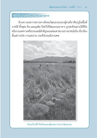 41
วัฒนธรรมอาหารไทย : ภาคใต้
วิถีชีวิต/ความเชื่อเรื่องอาหาร
ด้วยความหลากหลายทางสังคมวัฒนธรรมของผู้คนที่อาศัยอยู่ในพื้นที่
ภาคใต้ ทั้งพุทธ จีน และมุสลิม จึงทำ�ให้วัฒนธรรมอาหาร ถูกสะท้อนผ่านวิถีชีวิต
หรืองานเทศกาลหรือประเพณีสำ�คัญของแต่ละศาสนาอย่างน่าสนใจยิ่ง เกี่ยวข้อง
ตั้งแต่การเกิด การแต่งงาน กระทั่งไปจนถึงงานศพ
สังคมปักษ์ใต้ คือสังคมของผู้คนหลากหลายวัฒนธรรม
 