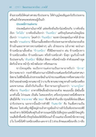 44 วัฒนธรรมอาหารไทย : ภาคใต้
ห้ามขายหรือให้คนต่างศาสนารับประทาน ให้ทำ�บุญโดยเชิญแขกไปรับประทาน
เสร็จแล้วก็สวดขอพรต่อพระผู้เป็นเจ้า
ประเพณีการแต่งงาน
ประเพณีแต่งงานในภาคใต้ แต่ละท้องถิ่นเรียกไม่เหมือนกัน บางท้องถิ่น
เรียก ‘ไหว้เมีย’ บางท้องถิ่นเรียกว่า ‘กินเหนียว’ แต่ปัจจุบันคนส่วนใหญ่นิยม
เรียกว่า ‘การแต่งงาน’ โดยคำ�ว่า ‘กินเหนียว’ ของชาวไทยพุทธในภาคใต้ มักจะ
หมายถึง‘งานแต่งงาน’ซึ่งในงานเลี้ยงหลังจากรับประทานอาหารอันประกอบด้วย
ข้าวเจ้าและอาหารคาวหวานชนิดต่างๆ แล้ว เจ้าของงาน (เจ้าภาพ) จะนำ�เอา
ข้าวเหนียวมาเลี้ยงด้วย ‘ข้าวเหนียว’ ที่ใช้มีหลายอย่าง เช่น ข้าวเหนียวขาว
ข้าวเหนียวเหลือง ข้าวเหนียวแดง หรือข้าวเหนียวดำ� นึ่งสุก มูนกับนํ้ากะทิ
รับประทานกับ ‘หัวเหนียว’ ซึ่งได้แก่ สังขยา หรือหน้ากะฉีก ทำ�ด้วยมะพร้าวขูด
ผัดกับนํ้าตาล หน้ากุ้ง หน้าสมันปลา หรือขนมกวน
ชาวไทยมุสลิม จะเรียกการแต่งงานเป็นภาษาอาหรับว่า  ‘นิกาฮฺ’
มีความหมายว่า กระทำ�พิธีแต่งงานภายใต้หลักเกณฑ์และข้อบังคับแห่งศาสนา
อิสลามในพิธีหมั้นนั้นฝ่ายชายจะจัดเถ้าแก่นำ�ขบวนแห่ขันหมากหรือพานหมากไป
ยังบ้านของฝ่ายหญิงพานหมากมี3บานคือพานหมากพลูพานข้าวเหนียวเหลือง
และพานขนม เมื่อถึงวันกินเลี้ยง ซึ่งภาษามลายูถิ่นเยกว่า ‘มาแกปูโละ’
หรือการ ‘กินเหนียว’ อาหารที่จัดเลี้ยงมักประกอบด้วย พะแนงเนื้อ มัสมั่นเนื้อ
แกงคั่วเนื้อ ไก่กอและ เป็นต้น ในชนบทจริงๆ เครื่องปรุงรสอย่างหนึ่งซึ่งจะขาด
เสียมิได้คือ‘ซามาลาดอ’หรือ‘สะมา’คือพริกตำ�กับเกลือปรุงรสให้อร่อยมีสีแดง
น่ารับประทาน นอกจากนี้จะมีการทำ�พิธี ‘กินสมางัต’ คือ กินเพื่อความเป็น
สิริมงคล ในช่วงที่ญาติผู้ใหญ่ฝ่ายเจ้าสาวจูงมือเจ้าบ่าวเข้าไปในห้องประกอบพิธี
ของเจ้าสาว จัดให้นั่งเคียงคู่กับเจ้าสาวบนแคร่ไม้ไผ่ มีเสื่อปูรอง และมีผ้าไหมปูทับ
บนเสื่ออีกชั้นหนึ่ง (ปัจจุบันนิยมจัดให้นั่งบนเก้าอี้ บนแท่น) เบื้องหน้ามีถาดวางอยู่
2 ใบ ใบหนึ่งใส่ข้าวเหนียวเหลือง-แดง-ขาว มี 3 ส่วน ลักษณะเหมือนกลีบ 3 กลีบ
 