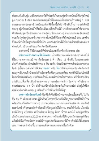 45
วัฒนธรรมอาหารไทย : ภาคใต้
ประกบกันเป็นพุ่ม เหมือนพุ่มดอกไม้ที่ประดับในพานพุ่มข้าวเหนียวนี้เป็นพุ่มใหญ่
สูงประมาณ 1 ศอก บนยอดของพุ่มมีไข่ต้มแกะเปลือกออกแล้ววางอยู่ 1 ฟอง
ตรงรอยประกอบของข้าวเหนียวแต่ละสีมีชิ้นเนื้อไก่ย่างฉีกเป็นริ้วยาวๆ แปะติดไว้
รอบๆ พุ่มข้าวเหนียวมีไข่ต้มย้อมสีแดงเสียบด้วยไม้ ประดิดประดอยให้สวยงาม
ปักประดับพุ่มเป็นจำ�นวนมาก ถาดอีกใบ ใส่ขนมต่างๆ มีขนมกะละแม (ดอดอย)
ขนมก้อ (ตูปงตูปู) และข้าวพอง จากนั้นหญิงที่เป็นญาติผู้ใหญ่ของเจ้าสาว จะหยิบ
ข้าวเหนียว ไข่ต้มลูกยอด เนื้อไก่ย่าง และขนม ป้อนให้เจ้าบ่าวเจ้าสาวกินคนละ 3
คำ�สลับกัน เป็นการกินสมางัตเพื่อเป็นสิริมงคล
นอกจากนี้ ยังมีประเพณีที่น่าสนใจและเกี่ยวข้องกับอาหาร เช่น
ประเพณีลากพระหรือชักพระ เป็นประเพณีแห่พระของชาวภาคใต้
ที่รับมาจากพราหมณ์ ตรงกับวันแรม 1 คํ่า เดือน 11 ซึ่งเป็นวันออกพรรษา 
สำ�หรับชาวบ้าน ก่อนวันชักพระ 1 วัน จะต้องจัดเตรียมอาหารสำ�หรับถวายพระ
ในวันรุ่งขึ้น ขนมที่ขาดไม่ได้ คือ ‘ห่อต้ม’ หรือ ‘ต้ม’ ทำ�ด้วยข้าวเหนียวผัดกับกะทิ
พอสุกๆ ดิบๆ แล้วนำ�มาห่อด้วยใบกะพ้อเป็นรูปสามเหลี่ยม สอดมัดให้แน่นโดยใช้
ใบกะพ้อมัดตัวมันเองบางถิ่นห่อด้วยใบมะพร้าวอ่อนใบลานอ่อนหรือใบจากอ่อน
แผ่เป็นรูปสี่เหลี่ยมผืนผ้าตามความยาวของใบมะพร้าว ใบลาน หรือใบจาก
ยาวประมาณ 4-5 นิ้ว นำ�ข้าวเหนียวที่ผัดกับกะทิแล้ววางลงไป ห่อหุ้มให้มิด
มัดด้วยเชือกเป็นเปราะๆ เสร็จแล้วนำ�ไปต้มหรือนึ่งให้สุก
เทศกาลไหว้พระจันทร์เป็นพิธีสำ�คัญพิธีหนึ่งของชาวไทยเชื้อสายจีนในวัน
ขึ้น 15 คํ่า เดือน 8 (ตามปฏิทินจีน) โดยชาวจีนจะจัดโต๊ะบูชามาวางไว้หน้าบ้าน
พร้อมกับเครื่องสักการะต่างๆ ประกอบด้วยขนมมากมายหลายชนิด เช่น ขนมไหว้
พระจันทร์ หรือขนมเต่า ทำ�ด้วยแป้งเป็นรูปเต่ามีไส้หวาน ขนมโก๋ จันอับ เผือกต้ม
ผลไม้ต่างๆ แป้งหอม เครื่องสำ�อาง ใบพลู ใบชา นํ้าชา ดอกไม้ และธูปเทียน
เมื่อถึงเวลาประมาณ 20.00 น. ทุกคนจะมาพร้อมกันที่โต๊ะบูชา มีการจุดธูปเทียน
แล้วทำ�พิธีไหว้พระจันทร์ บางทีมีการจุดประทัดและดอกไม้ไฟ หรือจัดให้มีมหรสพ
เช่น ภาพยนตร์ หรือ งิ้ว มาแสดงเพื่อความสนุกสนานรื่นเริงด้วย
 