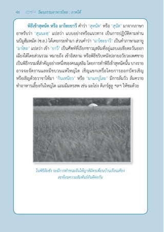 46 วัฒนธรรมอาหารไทย : ภาคใต้
พิธีเข้าสุหนัต หรือ มาโซะยาวี คำ�ว่า ‘สุหนัต’ หรือ ‘สุนัต’ มาจากภาษา
อาหรับว่า ‘สุนนะฮฺ’ แปลว่า แบบอย่างหรือแนวทาง เป็นการปฏิบัติตามท่าน
นบีมูฮัมหมัด (ซ.ล.) ได้เคยกระทำ�มา ส่วนคำ�ว่า ‘มาโซะยาวี’ เป็นคำ�ภาษามลายู
‘มาโซะ’ แปลว่า เข้า ‘ยาวี’ เป็นศัพท์ที่เรียกชาวมุสลิมที่อยู่แถบเอเชียตะวันออก
เฉียงใต้โดยส่วนรวม หมายถึง เข้าอิสลาม หรือพิธีขริบหนังปลายอวัยวะเพศชาย
เป็นพิธีกรรมที่สำ�คัญอย่างหนึ่งของคนมุสลิม โดยการทำ�พิธีเข้าสุหนัดนั้น บางราย
อาจจะจัดงานและมีขบวนแห่ใหญ่โต เชิญแขกเหรื่อโดยการออกบัตรเชิญ
หรือเชิญด้วยวาจาให้มา ‘กินเหนียว’ หรือ ‘มาแกปูโละ’ มีการล้มวัว ล้มควาย
ทำ�อาหารเลี้ยงกันใหญ่โต แถมมีมหรสพ เช่น มะโย่ง ดิเกร์ฮูลู ฯลฯ ให้ชมด้วย
ในพิธีล้มซัง จะมีการทำ�ขนมจีนให้ญาติมิตรเพื่อนบ้านเรือนเคียง
สะท้อนความสัมพันธ์อันดีต่อกัน
 