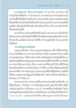 47
วัฒนธรรมอาหารไทย : ภาคใต้
ประเพณีลาซัง หรือการทำ�ขวัญข้าว ที่ อ.ตากใบ จ.นราธิวาส นั้น
ก่อนถึงวันทำ�พิธีล้มซัง ชาวบ้านหลายๆ ครอบครัวจะมาทำ�ขนมจีนร่วมกัน
ตามบ้านที่มีเครื่องมือทำ�ขนมจีน เช่น กระบอกขนมจีน ส่วนมากจะเริ่มทำ�ขนมจีน
ตั้งแต่เช้ามืดช่วยกันทำ�พอใกล้เที่ยงก็เสร็จ ตอนบ่ายจะเป็นการแจกจ่ายขนมจีนให้
ญาติมิตร เพื่อนบ้านใกล้เรือนเคียง แล้วเตรียมทำ�นํ้าแกง (นํ้ายา) ขนมจีน สำ�หรับ
เลี้ยงพระในวันรุ่งขึ้น
อย่างไรก็ตาม มีประเพณีสำ�คัญที่น่าสนใจ เพราะนอกจากเกี่ยวข้องกับ
วัฒนธรรมอาหารแล้วยังสะท้อนวิถีชีวิตศิลปวัฒนธรรมประเพณีของทั้ง3ศาสนา 
คือ พุทธ จีน และอิสลาม โดยรวม นั่นก็คือ อาหารบุญเดือนสิบ กินเจ และปอซอ
(ถือศีลอด)
ประเพณีบุญสารทเดือนสิบ
บุญสารทเดือนสิบ เป็นงานบุญประเพณีของชาวใต้ ที่ได้รับอิทธิพล
ด้านความเชื่อซึ่งมาจากทางศาสนาพราหมณ์ โดยมีการผสมผสานกับความเชื่อ
ทางพระพุทธศาสนา ซึ่งเข้ามาในภายหลัง โดยมีจุดมุ่งหมายสำ�คัญเพื่อเป็นการ
อุทิศส่วนกุศลให้แก่ดวงวิญญาณของบรรพชนและญาติที่ล่วงลับได้รับการปล่อยตัว
มาจากนรกที่ถูกจองจำ�อยู่ เนื่องจากผลกรรมที่ได้เคยทำ�ไว้ช่วงที่มีชีวิตอยู่
โดยจะเริ่มปล่อยตัวจากนรกในทุกวันแรม1คํ่าเดือน10เพื่อมายังโลกมนุษย์โดยมี
จุดประสงค์ในการมาขอส่วนบุญจากลูกหลานญาติพี่น้องที่ได้เตรียมการอุทิศไว้
ให้เป็นการแสดงความกตัญญูกตเวทีต่อผู้ล่วงลับ หลังจากนั้นก็จะกลับไปยังนรก
ในวันแรม 15 คํ่า เดือน 10
ช่วงระยะเวลาในการประกอบพิธีกรรมของประเพณีสารทเดือนสิบ จะ
มีขึ้นในวันแรม 1 คํ่าถึงแรม 15 คํ่าเดือนสิบของทุกปี แต่สำ�หรับวันที่ชาวใต้มัก
จะนิยมทำ�บุญกันมาก คือวันแรม 13-15 คํ่า ประเพณีวันสารทเดือนสิบ โดยใน
ส่วนใหญ่แล้วจะตรงกับเดือนกันยายนเมื่อถึงวันแรม14คํ่าเดือนสิบซึ่งเรียกกันว่า 
‘วันหลองหฺมฺรับ’ แต่ละครอบครัวหรือวงศ์ตระกูลจะร่วมกันนำ�ข้าวของ
 