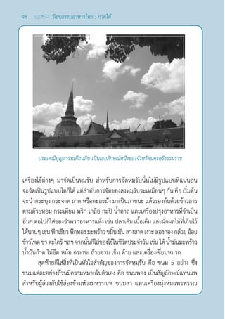 48 วัฒนธรรมอาหารไทย : ภาคใต้
ประเพณีบุญสารทเดือนสิบ เป็นเอกลักษณ์หนึ่งของจังหวัดนครศรีธรรมราช
เครื่องใช้ต่างๆ มาจัดเป็นหฺมฺรับ สำ�หรับการจัดหฺมฺรับนั้นไม่มีรูปแบบที่แน่นอน
จะจัดเป็นรูปแบบใดก็ได้ แต่ลำ�ดับการจัดของลงหฺมฺรับจะเหมือนๆ กัน คือ เริ่มต้น
จะนำ�กระบุง กระจาด ถาด หรือกะละมัง มาเป็นภาชนะ แล้วรองก้นด้วยข้าวสาร
ตามด้วยหอม กระเทียม พริก เกลือ กะปิ นํ้าตาล และเครื่องปรุงอาหารที่จำ�เป็น
อื่นๆ ต่อไปก็ใส่ของจำ�พวกอาหารแห้ง เช่น ปลาเค็ม เนื้อเค็ม และผักผลไม้ที่เก็บไว้
ได้นานๆเช่นฟักเขียวฟักทองมะพร้าวขมิ้นมันลางสาดเงาะลองกองกล้วยอ้อย
ข้าวโพดข่า ตะไคร้ฯลฯจากนั้นก็ใส่ของใช้ในชีวิตประจำ�วัน เช่นไต้นํ้ามันมะพร้าว
นํ้ามันก๊าด ไม้ขีด หม้อ กระทะ ถ้วยชาม เข็ม ด้าย และเครื่องเซี่ยนหมาก
สุดท้ายก็ใส่สิ่งที่เป็นหัวใจสำ�คัญของการจัดหฺมฺรับ คือ ขนม 5 อย่าง ซึ่ง
ขนมแต่ละอย่างล้วนมีความหมายในตัวเอง คือ ขนมพอง เป็นสัญลักษณ์แทนแพ
สำ�หรับผู้ล่วงลับใช้ล่องข้ามห้วงมหรรณพ ขนมลา แทนเครื่องนุ่งห่มแพรพรรณ
 