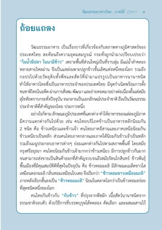 ค
วัฒนธรรมอาหารไทย : ภาคใต้
วัฒนธรรมอาหาร เป็นเรื่องราวที่เกี่ยวข้องกับสภาพทางภูมิศาสตร์ของ
ประเทศไทย สะท้อนถึงความอุดมสมบูรณ์ กระทั่งถูกนำ�มาเปรียบเปรยว่า
“ในนํ้ามีปลา ในนามีข้าว” เพราะพื้นที่ส่วนใหญ่เป็นที่ราบลุ่ม มีแม่นํ้าลำ�คลอง
หลายสายไหลผ่าน จึงเป็นแหล่งเพาะปลูกข้าวชั้นเลิศแห่งหนึ่งของโลก รวมถึง
กอปรไปด้วยวัตถุดิบทั้งพืชและสัตว์ที่นำ�มาแปรรูปเป็นอาหารนานาชนิด
ทำ�ให้อาหารไทยซึ่งเป็นอาหารประจำ�ของประเทศไทย มีจุดกำ�เนิดพร้อมการตั้ง
ชนชาติไทยในอดีตผ่านการสั่งสมพัฒนา และถ่ายทอดมาอย่างต่อเนื่องตั้งแต่สมัย
สุโขทัยตราบกระทั่งปัจจุบันจนกลายเป็นเอกลักษณ์ประจำ�ชาติถือเป็นวัฒนธรรม
ประจำ�ชาติที่สำ�คัญของไทย ประการหนึ่ง
อย่างไรก็ตามลักษณะภูมิประเทศที่แตกต่างทำ�ให้อาหารของแต่ละภูมิภาค
มีความแตกต่างกันไปด้วย เช่น คนไทยบริโภคข้าวเป็นอาหารหลักนิยมกัน
2 ชนิด คือ ข้าวเหนียวและข้าวเจ้า คนไทยภาคอีสานและภาคเหนือนิยมกิน
ข้าวเหนียวเป็นหลัก ส่วนคนไทยภาคกลางและภาคใต้นิยมกินข้าวเจ้าเป็นหลัก
รวมถึงเมนูประกอบอาหารต่างๆ ย่อมแตกต่างกันไปตามสภาพพื้นที่ โดยสมัย
กรุงศรีอยุธยา คนไทยนิยมกินข้าวเจ้ามากกว่าข้าวเหนียว มีการปลูกข้าวกันมาก
จนสามารถส่งขายเป็นสินค้าออกที่สำ�คัญจวบจนถึงสมัยรัตนโกสินทร์ ข้าวพันธุ์
พื้นเมืองที่มีคุณสมบัติดีที่สุดในปัจจุบัน คือ ข้าวหอมมะลิ มีลักษณะเมล็ดขาวใส
เหมือนดอกมะลิ กลิ่นหอมเหมือนใบเตย จึงเรียกว่า “ข้าวหอมขาวเหมือนมะลิ”
ภายหลังเรียกสั้นลงเป็น “ข้าวหอมมะลิ” นิยมในตลาดโลกว่าเป็นข้าวหอมอร่อย
ที่สุดชนิดหนึ่งของโลก
คนไทยกินข้าวกับ “กับข้าว” ที่ปรุงจากพืชผัก เนื้อสัตว์นานาชนิดจาก
ธรรมชาติรอบตัว ด้วยวิธีการที่บรรพบุรุษได้ทดลอง คัดเลือก และผสมผสานไว้
ถ้อยแถลง
 