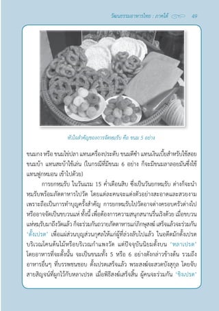 49
วัฒนธรรมอาหารไทย : ภาคใต้
หัวใจสำ�คัญของการจัดหฺมฺรับ คือ ขนม 5 อย่าง
ขนมกง หรือ ขนมไข่ปลา แทนเครื่องประดับ ขนมดีซำ� แทนเงินเบี้ยสำ�หรับใช้สอย
ขนมบ้า แทนสะบ้าใช้เล่น (ในกรณีที่มีขนม 6 อย่าง ก็จะมีขนมลาลอยมันซึ่งใช้
แทนฟูกหมอน เข้าไปด้วย)
การยกหฺมฺรับ ในวันแรม 15 คํ่าเดือนสิบ ซึ่งเป็นวันยกหมฺรับ ต่างก็จะนำ�
หฺมฺรับพร้อมภัตตาหารไปวัด โดยแต่ละคนจะแต่งตัวอย่างสะอาดและสวยงาม
เพราะถือเป็นการทำ�บุญครั้งสำ�คัญ การยกหมฺรับไปวัดอาจต่างครอบครัวต่างไป
หรืออาจจัดเป็นขบวนแห่ ทั้งนี้ เพื่อต้องการความสนุกสนานรื่นเริงด้วย เมื่อขบวน
แห่หฺมฺรับมาถึงวัดแล้วก็จะร่วมกันถวายภัตตาหารแก่ภิกษุสงฆ์เสร็จแล้วจะร่วมกัน
‘ตั้งเปรต’ เพื่อแผ่ส่วนบุญส่วนกุศลให้แก่ผู้ที่ล่วงลับไปแล้ว ในอดีตมักตั้งเปรต
บริเวณโคนต้นไม้หรือบริเวณกำ�แพงวัด แต่ปัจจุบันนิยมตั้งบน ‘หลาเปรต’
โดยอาหารที่จะตั้งนั้น จะเป็นขนมทั้ง 5 หรือ 6 อย่างดังกล่าวข้างต้น รวมถึง
อาหารอื่นๆ ที่บรรพชนชอบ ตั้งเปรตเสร็จแล้ว พระสงฆ์จะสวดบังสุกุล โดยจับ
สายสิญจน์ที่ผูกไว้กับหลาเปรต เมื่อพิธีสงฆ์เสร็จสิ้น ผู้คนจะร่วมกัน ‘ชิงเปรต’
 