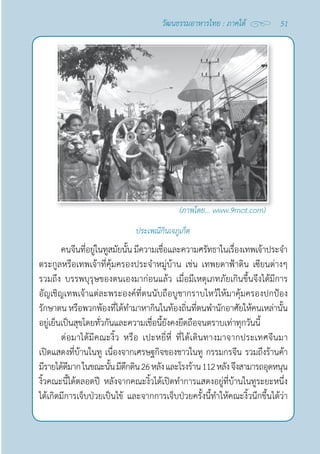 51
วัฒนธรรมอาหารไทย : ภาคใต้
ประเพณีกินเจภูเก็ต
คนจีนที่อยู่ในทูสมัยนั้น มีความเชื่อและความศรัทธาในเรื่องเทพเจ้าประจำ�
ตระกูลหรือเทพเจ้าที่คุ้มครองประจำ�หมู่บ้าน เช่น เทพยดาฟ้าดิน เซียนต่างๆ
รวมถึง บรรพบุรุษของตนเองมาก่อนแล้ว เมื่อมีเหตุเภทภัยเกินขึ้นจึงได้มีการ
อัญเชิญเทพเจ้าแต่ละพระองค์ที่ตนนับถือบูชากราบไหว้ให้มาคุ้มครองปกป้อง
รักษาตน หรือพวกพ้องที่ได้ทำ�มาหากินในท้องถิ่นที่ตนพำ�นักอาศัยให้คนเหล่านั้น
อยู่เย็นเป็นสุขโดยทั่วกันและความเชื่อนี้ยังคงยึดถือจนตราบเท่าทุกวันนี้
ต่อมาได้มีคณะงิ้ว หรือ เปะหยี่หี่ ที่ได้เดินทางมาจากประเทศจีนมา
เปิดแสดงที่บ้านในทู เนื่องจากเศรษฐกิจของชาวในทู กรรมกรจีน รวมถึงร้านค้า 
มีรายได้ดีมากในขณะนั้นมีตึกดิน26หลังและโรงร้าน112หลังจึงสามารถอุดหนุน
งิ้วคณะนี้ได้ตลอดปี หลังจากคณะงิ้วได้เปิดทำ�การแสดงอยู่ที่บ้านในทูระยะหนึ่ง
ได้เกิดมีการเจ็บป่วยเป็นไข้ และจากการเจ็บป่วยครั้งนี้ทำ�ให้คณะงิ้วนึกขึ้นได้ว่า
(ภาพโดย... www.9mot.com)
 