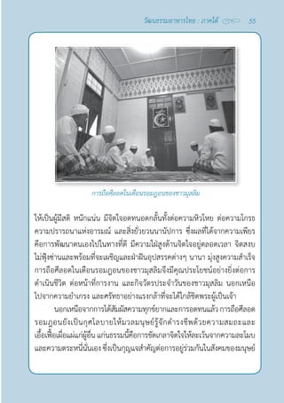55
วัฒนธรรมอาหารไทย : ภาคใต้
การถือศีลอดในเดือนรอมฎอนของชาวมุสลิม
ให้เป็นผู้มีสติ หนักแน่น มีจิตใจอดทนอดกลั้นทั้งต่อความหิวโหย ต่อความโกรธ
ความปรารถนาแห่งอารมณ์ และสิ่งยั่วยวนนานัปการ ซึ่งผลที่ได้จากความเพียร
คือการพัฒนาตนเองไปในทางที่ดี มีความใฝ่สูงด้านจิตใจอยู่ตลอดเวลา จิตสงบ
ไม่ฟุ้งซ่านและพร้อมที่จะเผชิญและฝ่าฝันอุปสรรคต่างๆ นานา มุ่งสูงความสำ�เร็จ
การถือศีลอดในเดือนรอมฎอนของชาวมุสลิมจึงมีคุณประโยชน์อย่างยิ่งต่อการ
ดำ�เนินชีวิต ต่อหน้าที่การงาน และกิจวัตรประจำ�วันของชาวมุสลิม นอกเหนือ
ไปจากความยำ�เกรง และศรัทธาอย่างแรงกล้าที่จะได้ใกล้ชิดพระผู้เป็นเจ้า
นอกเหนือจากการได้สัมผัสความทุกข์ยากและการอดทนแล้วการถือศีลอด
รอมฎอนยังเป็นกุศโลบายให้มวลมนุษย์รู้จักดำ�รงชีพด้วยความสมถะและ
เอื้อเฟื้อเผื่อแผ่แก่ผู้อื่น แก่นธรรมนี้คือการขัดเกลาจิตใจให้ละเว้นจากความละโมบ
และความตระหนี่นั่นเอง ซึ่งเป็นกุญแจสำ�คัญต่อการอยู่ร่วมกันในสังคมของมนุษย์
 