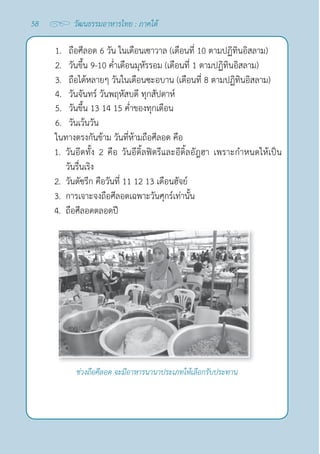 58 วัฒนธรรมอาหารไทย : ภาคใต้
1. ถือศีลอด 6 วัน ในเดือนเซาวาล (เดือนที่ 10 ตามปฏิทินอิสลาม)
2. วันขึ้น 9-10 คํ่าเดือนมุหัรรอม (เดือนที่ 1 ตามปฏิทินอิสลาม)
3. ถือได้หลายๆ วันในเดือนซะอบาน (เดือนที่ 8 ตามปฏิทินอิสลาม)
4. วันจันทร์ วันพฤหัสบดี ทุกสัปดาห์
5. วันขึ้น 13 14 15 คํ่าของทุกเดือน
6. วันเว้นวัน
ในทางตรงกันข้าม วันที่ห้ามถือศีลอด คือ
1. วันอีดทั้ง 2 คือ วันอีดิ้ลฟิตรีและอีดิ้ลอัฎฮา เพราะกำ�หนดให้เป็น
วันรื่นเริง
2. วันตัซรีก คือวันที่ 11 12 13 เดือนฮัจย์
3. การเจาะจงถือศีลอดเฉพาะวันศุกร์เท่านั้น
4. ถือศีลอดตลอดปี
ช่วงถือศีลอด จะมีอาหารนานาประเภทให้เลือกรับประทาน
 