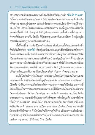 ง วัฒนธรรมอาหารไทย : ภาคใต้
อย่างเหมาะสม สืบทอดกันมานานนับพันปี เรียกกันติดปากว่า “ต้ม ยำ� ตำ� แกง”
มีเนื้อหาแตกต่างกันแต่ละภูมิภาคทำ�ให้อาหารไทยมีความหลากหลายสัมพันธ์กับ
ทรัพยากร สภาพภูมิประเทศ และหลักโภชนาการของคนไทย เกิดจากภูมิปัญญา
ของคนไทย กลายเป็นวัฒนธรรมแห่งการผสมผสาน บนพื้นฐานของการรับเพื่อ
ทดลองเมื่อเห็นว่าดี ประยุกต์เข้ากับรูปแบบอาหารแบบดั้งเดิม กลิ่นไออาหาร
ต่างชาติทั้งมอญ ลาว จีน อินเดีย ญี่ปุ่น มลายู และชาติแถบตะวันตก จึงกรุ่นอยู่ใน
อาหารไทยที่ยังคงรูปแบบเป็นตัวของตัวเอง
ทั้งนี้โดยพื้นฐานแล้ว ชีวิตคนไทยล้วนผูกพันกับสายนํ้า โดยเฉพาะอย่างยิ่ง
พื้นที่ส่วนใหญ่ของ“ภาคใต้”ตั้งอยู่ระหว่าง2คาบสมุทรมีชายฝั่งทะเลเหยียดยาว
ทั้งด้านอ่าวไทยและฝั่งทะเลอันดามัน ประชาชนส่วนใหญ่จึงทำ�การประมง ทำ�ให้
เป็นแหล่งอาหารจากทะเลนานาชนิดซึ่งถูกนำ�มาปรุงเป็นอาหารทั้งแบบไทยๆ
และกาลต่อมาเมื่อสังคมไทยติดต่อกับต่างประเทศ ทำ�ให้เกิดการแลกเปลี่ยน
วัฒนธรรมด้านต่างๆ รวมถึงด้านอาหารการกิน ได้รับรูปแบบอาหารบางชนิดมา
ปรับปรุง ดัดแปลง เป็นรสชาติแบบไทยๆ เกิดตำ�รับอาหารใหม่ๆ มากมาย
คนใต้นั้นกินข้าวเจ้าเป็นหลัก อาหารส่วนใหญ่มีเครื่องเทศเป็นส่วนผสม
โดยเฉพาะขมิ้นซึ่งเป็นเครื่องเทศที่อยู่คู่กับอาหารใต้มานานนอกจากช่วยให้อาหาร
มีสีเหลืองน่ารับประทานแล้วยังลดกลิ่นคาวของอาหารทะเลได้อีกด้วย นอกจากนี้
ยังนิยมใช้กะปิในการประกอบอาหารอาหารปักษ์ใต้มีรสชาติเป็นเอกลักษณ์เฉพาะ
มีความเข้มข้นและเผ็ดร้อน นิยมปรุงอาหารรสเค็มนำ� ตามด้วยรสเปรี้ยว ไม่กิน
อาหารรสหวาน ความเผ็ดร้อนมาจากพริกขี้หนูสด พริกขี้หนูแห้ง และพริกไทย
ที่ใส่นํ้าพริกแกงต่างๆ รสเค็มได้มาจากกะปิและเกลือ รสเปรี้ยวจากส้มแขก
ตะลิงปลิง ระกำ� มะนาว มะขามเปียก มะขามสด เป็นต้น เนื่องจากอาหารใต้
มีความเผ็ดจัดจ้านมาก จึงมักนิยมกินผักควบคู่ไปด้วย เพื่อลดความเผ็ดร้อนลง
เรียกผักต่างๆ ว่าผักเหนาะหรือผักเกร็ด โดยผักเหนาะจะคล้ายกับภาคกลาง เช่น
มะเขือต่างๆ แตงกวา ถั่วฝักยาว ถั่วพู เป็นต้น
 