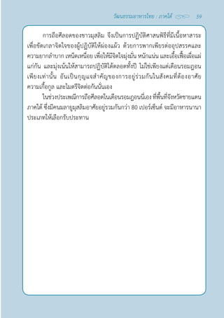 59
วัฒนธรรมอาหารไทย : ภาคใต้
การถือศีลอดของชาวมุสลิม จึงเป็นการปฏิบัติศาสนพิธีที่มีเนื้อหาสาระ
เพื่อขัดเกลาจิตใจของผู้ปฏิบัติให้ผ่องแผ้ว ด้วยการพากเพียรต่ออุปสรรคและ
ความยากลำ�บาก เหน็ดเหนื่อย เพื่อให้มีจิตใจมุ่งมั่น หนักแน่น และเอื้อเฟื้อเผื่อแผ่
แก่กัน และมุ่งเน้นให้สามารถปฏิบัติได้ตลอดทั้งปี ไม่ใช่เพียงแต่เดือนรอมฎอน
เพียงเท่านั้น อันเป็นกุญแจสำ�คัญของการอยู่ร่วมกันในสังคมที่ต้องอาศัย
ความเกื้อกูล และไมตรีจิตต่อกันนั่นเอง
ในช่วงประเพณีการถือศีลอดในเดือนรอมฎอนนี่เองที่พื้นที่จังหวัดชายแดน
ภาคใต้ ซึ่งมีคนมลายูมุสลิมอาศัยอยู่รวมกันกว่า 80 เปอร์เซ็นต์ จะมีอาหารนานา
ประเภทให้เลือกรับประทาน
 