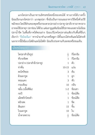 63
วัฒนธรรมอาหารไทย : ภาคใต้
แกงไตปลาเป็นอาหารเลิศรสชนิดหนึ่งของคนใต้ ทางภาคใต้บางครั้ง
นิยมเรียกแกงไตปลาว่า แกงพุงปลา ซึ่งนับเป็นการถนอมอาหารวิธีหนึ่งด้วยวิธี
หมักดอง โดยใช้ส่วนของพุงหรือกระเพาะปลาอย่าง ปลาทู ปลาลัง ทางภาคกลาง
อาจจะใช้ปลาดุก ปลาช่อน ได้ด้วย แต่มลายูมุสลิมนิยมใช้ปลาทะเลเพราะไม่นิยม
ปลานํ้าจืด ในพื้นที่ภาคใต้ตอนล่าง นิยมบริโภคไตปลาเช่นเดียวกับพื้นที่อื่นๆ
เรียกว่า ‘ปือโระอีแก’ หากนำ�มาทำ�แกงหรือฆูลา มีทั้งแบบใส่กะทิและไม่ใส่กะทิ
นอกจากนี้ยังมีแบบใส่ผักและไม่ใส่ผัก นิยมรับประทานกับละซอหรือขนมจีน
ส่วนประกอบ
ไตปลาสำ�เร็จรูป กิโลกรัม
หัวกะทิสด 1 กิโลกรัม
ปลาย่าง (ปลาสำ�ลี/ปลาทู) 1 ตัว
ข่าหั่น 10-15 แว่น
ตะไคร้ซอย 3 ต้น
ผิวมะกรูด 1 ลูก
หอมแดง 3 หัว
กระเทียม 10 กลีบ
ขมิ้น (เนื้อสีส้ม) 1-2 ช้อนชา
กะปิ 1 ช้อนโต๊ะ
เม็ดพริกไทยดำ� 1 ช้อนโต๊ะ
พริกสด 1 ขีด
ส้มแขก 15 ชิ้น
ใบมะกรูด 10 ใบ
นํ้าตาลทราย ช้อนโต๊ะ
 